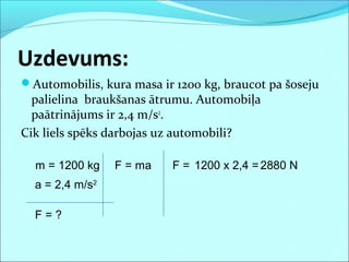 Uzdevums:
Automobilis, kura masa ir 1200 kg, braucot pa šoseju
palielina braukšanas ātrumu. Automobiļa
paātrinājums ir 2,4 m/s2
.
Cik liels spēks darbojas uz automobili?
m = 1200 kg
a = 2,4 m/s2
F = ma F = 1200 x 2,4 =2880 N
F = ?
 