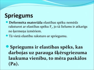 Spriegums
Deformēta materiāla elastības spēku nemēdz
raksturot ar elastības spēku Fe, jo tā lielums ir atkarīgs
no ķermeņa izmēriem.
Tā vietā elastību raksturo ar spriegumu.
Spriegums ir elastības spēks, kas
darbojas uz parauga šķērsgriezuma
laukuma vienību, to mēra paskālos
(Pa).
 