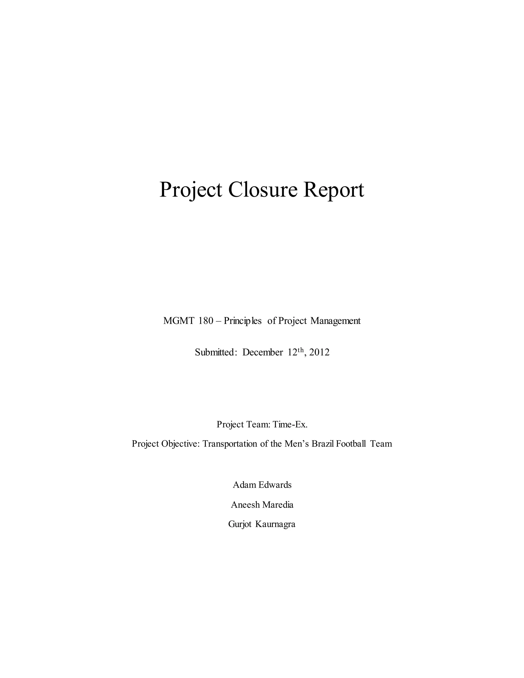 Project Closure Report
MGMT 180 – Principles of Project Management
Submitted: December 12th, 2012
Project Team: Time-Ex.
Project Objective: Transportation of the Men’s Brazil Football Team
Adam Edwards
Aneesh Maredia
Gurjot Kaurnagra
 