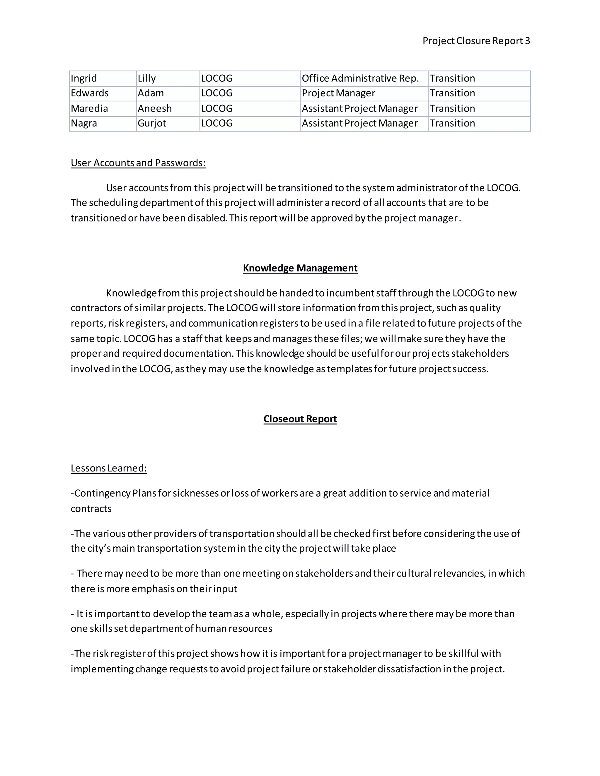 ProjectClosure Report 3
Ingrid Lilly LOCOG Office Administrative Rep. Transition
Edwards Adam LOCOG ProjectManager Transition
Maredia Aneesh LOCOG AssistantProjectManager Transition
Nagra Gurjot LOCOG AssistantProjectManager Transition
User Accountsand Passwords:
User accountsfrom this projectwill be transitionedtothe systemadministratorof the LOCOG.
The schedulingdepartmentof thisprojectwill administerarecord of all accounts that are to be
transitionedorhave beendisabled.Thisreportwill be approvedbythe projectmanager.
Knowledge Management
Knowledgefromthisprojectshouldbe handedtoincumbentstaff throughthe LOCOGto new
contractors of similarprojects.The LOCOGwill store informationfromthisproject,suchasquality
reports,riskregisters,and communicationregisterstobe usedina file relatedtofuture projectsof the
same topic.LOCOG has a staff that keepsandmanagesthese files;we willmake sure theyhave the
properand requireddocumentation.Thisknowledge shouldbe usefulforourprojectsstakeholders
involvedinthe LOCOG,astheymay use the knowledge astemplatesforfuture projectsuccess.
Closeout Report
LessonsLearned:
-ContingencyPlansforsicknessesorlossof workersare a great additiontoservice andmaterial
contracts
-The variousotherprovidersof transportationshouldall be checkedfirstbefore consideringthe use of
the city’smaintransportationsysteminthe citythe projectwill take place
- There mayneedto be more than one meetingonstakeholdersandtheircultural relevancies,inwhich
there ismore emphasisontheirinput
- It isimportantto developthe teamasa whole,especiallyinprojectswhere theremaybe more than
one skillssetdepartmentof humanresources
-The riskregisterof thisprojectshowshow itis importantfora projectmanagerto be skillful with
implementingchange requeststoavoidprojectfailure orstakeholderdissatisfactioninthe project.
 