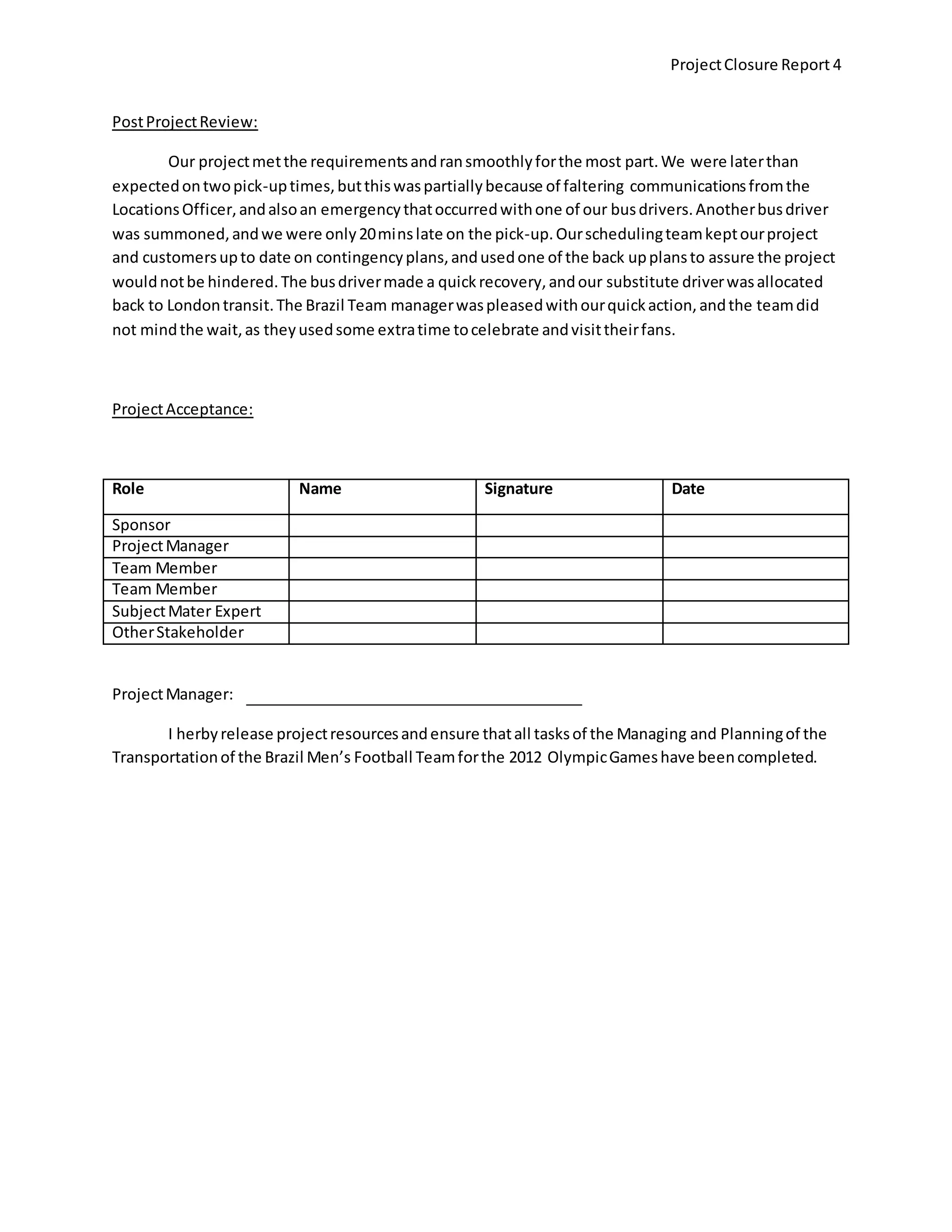 ProjectClosure Report 4
PostProjectReview:
Our projectmetthe requirementsandransmoothlyforthe most part.We were laterthan
expectedontwopick-uptimes,butthiswaspartiallybecause of faltering communicationsfromthe
LocationsOfficer,andalsoan emergencythatoccurredwithone of our busdrivers.Anotherbusdriver
was summoned,andwe were only20minslate on the pick-up.Ourschedulingteamkeptourproject
and customersupto date on contingencyplans,andusedone of the back upplansto assure the project
wouldnotbe hindered.The busdrivermade a quick recovery,andour substitute driverwasallocated
back to Londontransit.The Brazil Team managerwaspleasedwithourquickaction,andthe teamdid
not mindthe wait,as theyusedsome extratime tocelebrate andvisittheirfans.
ProjectAcceptance:
Role Name Signature Date
Sponsor
ProjectManager
Team Member
Team Member
SubjectMater Expert
OtherStakeholder
ProjectManager:
I herbyrelease projectresourcesandensure thatall tasksof the Managing and Planningof the
Transportationof the Brazil Men’s Football Teamforthe 2012 OlympicGameshave beencompleted.
 
