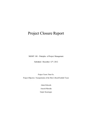 Project Closure Report
MGMT 180 – Principles of Project Management
Submitted: December 12th, 2012
Project Team: Time-Ex.
Project Objective: Transportation of the Men’s Brazil Football Team
Adam Edwards
Aneesh Maredia
Gurjot Kaurnagra
 