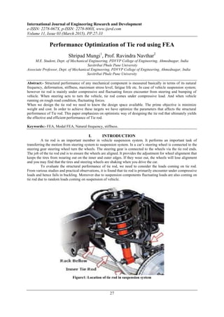International Journal of Engineering Research and Development
e-ISSN: 2278-067X, p-ISSN: 2278-800X, www.ijerd.com
Volume 11, Issue 03 (March 2015), PP.27-33
27
Performance Optimization of Tie rod using FEA
Shripad Mungi1
, Prof. Ravindra Navthar2
M.E. Student, Dept. of Mechanical Engineering, PDVVP College of Engineering, Ahmednagar, India
Savitribai Phule Pune University
Associate Professor, Dept. of Mechanical Engineering, PDVVP College of Engineering, Ahmednagar, India
Savitribai Phule Pune University
Abstract:- Structural performance of any mechanical component is measured basically in terms of its natural
frequency, deformation, stiffness, maximum stress level, fatigue life etc. In case of vehicle suspension system;
however tie rod is mainly under compressive and fluctuating forces encounter from steering and bumping of
vehicle. When steering acts to turn the vehicle, tie rod comes under compressive load. And when vehicle
running on rough road condition, fluctuating forces.
When we design the tie rod we need to know the design space available. The prime objective is minimize
weight and cost. In order to achieve these targets we have optimize the parameters that affects the structural
performance of Tie rod. This paper emphasizes on optimistic way of designing the tie rod that ultimately yields
the effective and efficient performance of Tie rod.
Keywords:- FEA, Modal FEA, Natural frequency, stiffness.
I. INTRODUCTION
A tie rod is an important member in vehicle suspension system. It performs an important task of
transferring the motion from steering system to suspension system. In a car‟s steering wheel is connected to the
steering gear steering wheel turn the wheels. The steering gear is connected to the wheels via the tie rod ends.
The job of the tie rod end is to ensure the wheels are aligned. It provides the adjustment for wheel alignment that
keeps the tires from wearing out on the inner and outer edges. If they wear out, the wheels will lose alignment
and you may find that the tires and steering wheels are shaking when you drive the car.
To evaluate the structural performance of tie rod, we need to consider the loads coming on tie rod.
From various studies and practical observations, it is found that tie rod is primarily encounter under compressive
loads and hence fails in buckling. Moreover due to suspension components fluctuating loads are also coming on
tie rod due to random loads coming on suspension of vehicle.
Figure1: Location of tie rod in suspension system
 