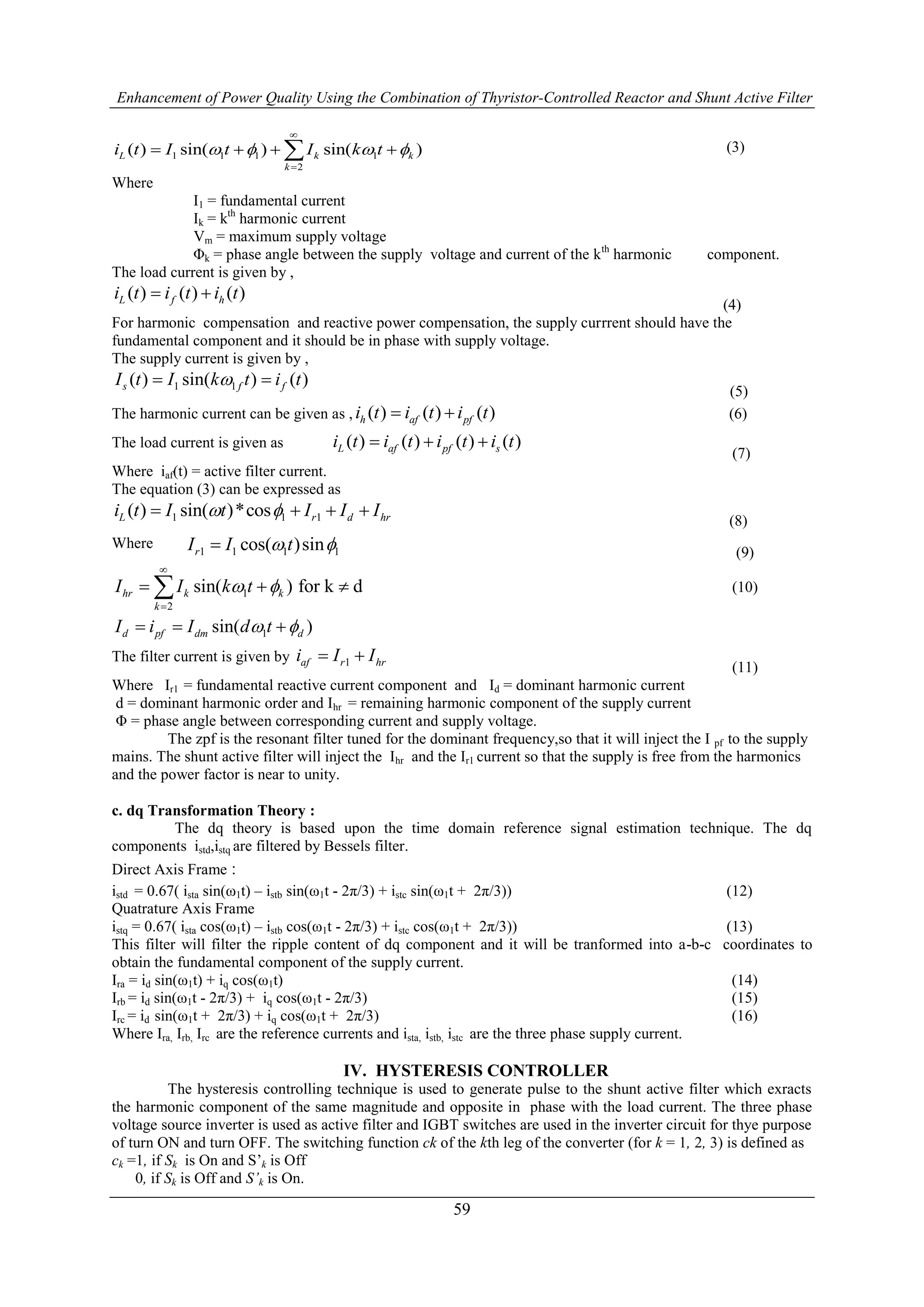 Enhancement of Power Quality Using the Combination of Thyristor-Controlled Reactor and Shunt Active Filter
59
1 1 1 1
2
( ) sin( ) sin( )L k k
k
i t I t I k t   


    (3)
Where
I1 = fundamental current
Ik = kth
harmonic current
Vm = maximum supply voltage
Φk = phase angle between the supply voltage and current of the kth
harmonic component.
The load current is given by ,
( ) ( ) ( )L f hi t i t i t 
(4)
For harmonic compensation and reactive power compensation, the supply currrent should have the
fundamental component and it should be in phase with supply voltage.
The supply current is given by ,
1 1( ) sin( ) ( )s f fI t I k t i t 
(5)
The harmonic current can be given as , ( ) ( ) ( )h af pfi t i t i t  (6)
The load current is given as ( ) ( ) ( ) ( )L af pf si t i t i t i t  
(7)
Where iaf(t) = active filter current.
The equation (3) can be expressed as
1 1 1( ) sin( )*cosL r d hri t I t I I I    
(8)
Where 1 1 1 1cos( )sinrI I t  (9)
1
2
sin( ) for k dhr k k
k
I I k t 


   (10)
1sin( )d pf dm dI i I d t   
The filter current is given by 1af r hri I I 
(11)
Where Ir1 = fundamental reactive current component and Id = dominant harmonic current
d = dominant harmonic order and Ihr = remaining harmonic component of the supply current
Φ = phase angle between corresponding current and supply voltage.
The zpf is the resonant filter tuned for the dominant frequency,so that it will inject the I pf to the supply
mains. The shunt active filter will inject the Ihr and the Ir1 current so that the supply is free from the harmonics
and the power factor is near to unity.
c. dq Transformation Theory :
The dq theory is based upon the time domain reference signal estimation technique. The dq
components istd,istq are filtered by Bessels filter.
Direct Axis Frame :
istd = 0.67( ista sin(ω1t) – istb sin(ω1t - 2π/3) + istc sin(ω1t + 2π/3)) (12)
Quatrature Axis Frame
istq = 0.67( ista cos(ω1t) – istb cos(ω1t - 2π/3) + istc cos(ω1t + 2π/3)) (13)
This filter will filter the ripple content of dq component and it will be tranformed into a-b-c coordinates to
obtain the fundamental component of the supply current.
Ira = id sin(ω1t) + iq cos(ω1t) (14)
Irb = id sin(ω1t - 2π/3) + iq cos(ω1t - 2π/3) (15)
Irc = id sin(ω1t + 2π/3) + iq cos(ω1t + 2π/3) (16)
Where Ira, Irb, Irc are the reference currents and ista, istb, istc are the three phase supply current.
IV. HYSTERESIS CONTROLLER
The hysteresis controlling technique is used to generate pulse to the shunt active filter which exracts
the harmonic component of the same magnitude and opposite in phase with the load current. The three phase
voltage source inverter is used as active filter and IGBT switches are used in the inverter circuit for thye purpose
of turn ON and turn OFF. The switching function ck of the kth leg of the converter (for k = 1, 2, 3) is defined as
ck =1, if Sk is On and S’k is Off
0, if Sk is Off and S’k is On.
 
