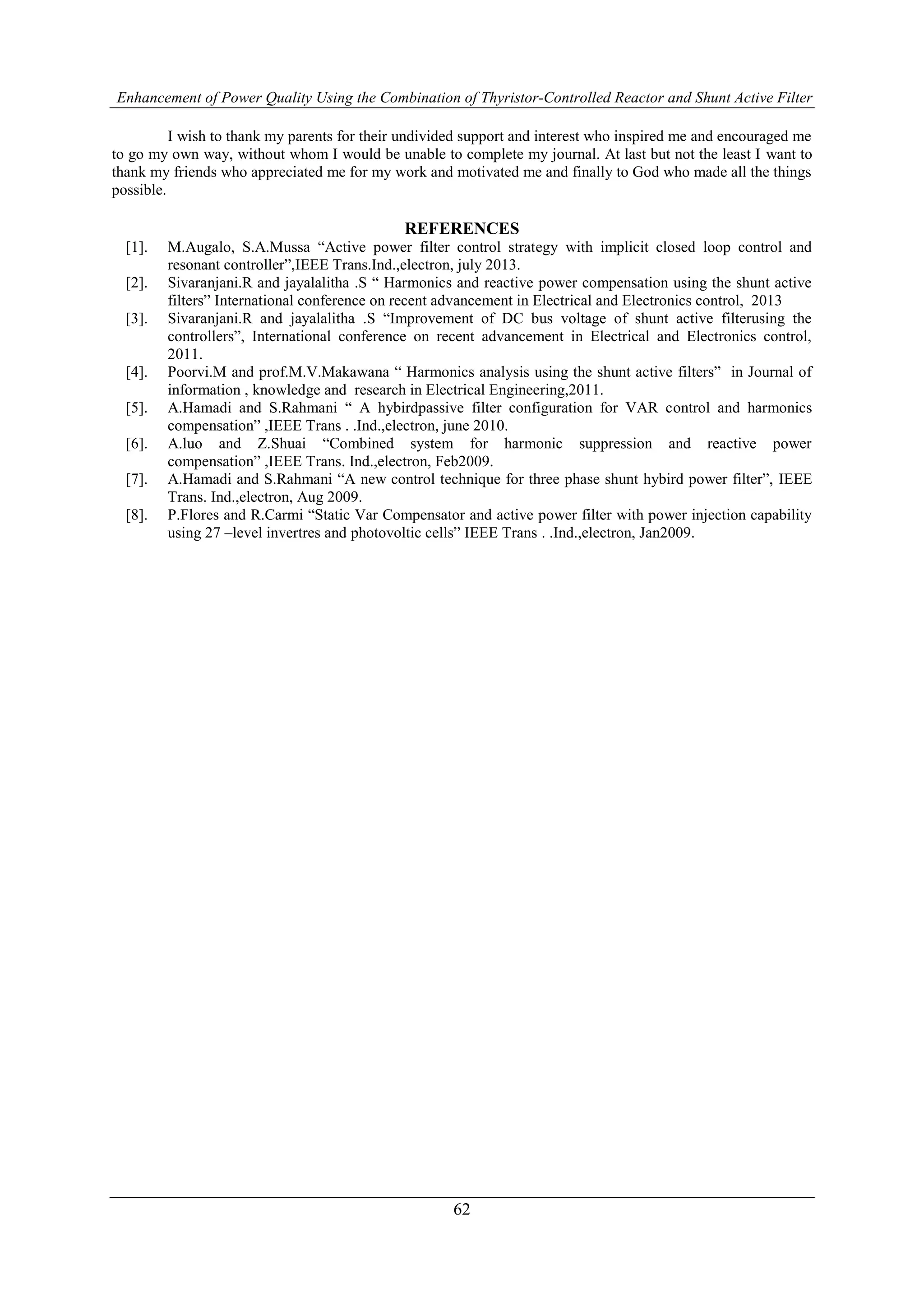 Enhancement of Power Quality Using the Combination of Thyristor-Controlled Reactor and Shunt Active Filter
62
I wish to thank my parents for their undivided support and interest who inspired me and encouraged me
to go my own way, without whom I would be unable to complete my journal. At last but not the least I want to
thank my friends who appreciated me for my work and motivated me and finally to God who made all the things
possible.
REFERENCES
[1]. M.Augalo, S.A.Mussa “Active power filter control strategy with implicit closed loop control and
resonant controller”,IEEE Trans.Ind.,electron, july 2013.
[2]. Sivaranjani.R and jayalalitha .S “ Harmonics and reactive power compensation using the shunt active
filters” International conference on recent advancement in Electrical and Electronics control, 2013
[3]. Sivaranjani.R and jayalalitha .S “Improvement of DC bus voltage of shunt active filterusing the
controllers”, International conference on recent advancement in Electrical and Electronics control,
2011.
[4]. Poorvi.M and prof.M.V.Makawana “ Harmonics analysis using the shunt active filters” in Journal of
information , knowledge and research in Electrical Engineering,2011.
[5]. A.Hamadi and S.Rahmani “ A hybirdpassive filter configuration for VAR control and harmonics
compensation” ,IEEE Trans . .Ind.,electron, june 2010.
[6]. A.luo and Z.Shuai “Combined system for harmonic suppression and reactive power
compensation” ,IEEE Trans. Ind.,electron, Feb2009.
[7]. A.Hamadi and S.Rahmani “A new control technique for three phase shunt hybird power filter”, IEEE
Trans. Ind.,electron, Aug 2009.
[8]. P.Flores and R.Carmi “Static Var Compensator and active power filter with power injection capability
using 27 –level invertres and photovoltic cells” IEEE Trans . .Ind.,electron, Jan2009.
 
