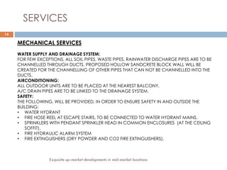 14
SERVICES
MECHANICAL SERVICES
WATER SUPPLY AND DRAINAGE SYSTEM:
FOR FEW EXCEPTIONS, ALL SOIL PIPES, WASTE PIPES, RAINWATER DISCHARGE PIPES ARE TO BE
CHANNELLED THROUGH DUCTS. PROPOSED HOLLOW SANDCRETE BLOCK WALL WILL BE
CREATED FOR THE CHANNELLING OF OTHER PIPES THAT CAN NOT BE CHANNELLED INTO THE
DUCTS.
AIRCONDITIONING:
ALL OUTDOOR UNITS ARE TO BE PLACED AT THE NEAREST BALCONY.
A/C DRAIN PIPES ARE TO BE LINKED TO THE DRAINAGE SYSTEM.
SAFETY:
THE FOLLOWING, WILL BE PROVIDED, IN ORDER TO ENSURE SAFETY IN AND OUTSIDE THE
BUILDING:
• WATER HYDRANT
• FIRE HOSE REEL AT ESCAPE STAIRS, TO BE CONNECTED TO WATER HYDRANT MAINS.
• SPRINKLERS WITH PENDANT SPRINKLER HEAD IN COMMON ENCLOSURES (AT THE CEILING
SOFFIT).
• FIRE HYDRAULIC ALARM SYSTEM
• FIRE EXTINGUISHERS (DRY POWDER AND CO2 FIRE EXTINGUISHERS).
Exquisite up-market developments in mid-market locations
 