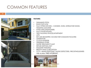 2
COMMON FEATURES
FEATURES
• SWIMMING POOL
• ROOF-TOP GYM
• FULLY-FITTED KITCHEN – COOKER, OVEN, EXTRACTOR HOOD,
WASHING MACHINE
• FITTED AIRCONDITIONERS
• FULLY-PAVED ROADS
• TWO PACKING SPACES/APARTMENT
• LIFTS
• KEY-LESS BIOMETRIC ACCESS FOR COMMON FACILITIES
• GENERATOR
• 3.5 KVA INVERTER
• ORDERING STORE
• WATER TREATMENT PLANT
• REFUSE DISPOSAL BAY
• EXQUISITE FINISHING
• BREATH-TAKIN G RECEPTION
• CCTV, ARMED RESPONSE, SMOKE DETECTORS, FIRE EXTINGUISHERS
FIRE ALARM, FIRE HYDRANT,
Exquisite up-market developments in mid-market locations
 
