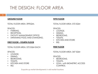 5
THE DESIGN: FLOOR AREA
GROUND FLOOR
TOTAL FLOOR AREA: 399SQM.
SPACES:
• PARKING,
• RECEPTION,
• FACILITY MANAGEMENT OFFICE,
• SWIMMING POOL AND CHANGING.
FIRST FLOOR – FOURTH FLOOR
TOTAL FLOOR AREA: 572 SQM EACH
SPACES:
• LOUNGE,
• DINING,
• BEDROOMS,
• TOILETS,
• KITCHEN AND STORE
• BQ.
FIFTH FLOOR
TOTAL FLOOR AREA: 572 SQM
SPACES:
• LOUNGE,
• DINING,
• BEDROOMS,
• TOILETS,
• KITCHEN AND STORE
• BQ.
PENT FLOOR
TOTAL FLOOR AREA: 347 SQM
SPACES:
• BEDROOMS,
• TOILETS,
• GYM – with BIOMETRIC ACCESS
CONTROL
Exquisite up-market developments in mid-market locations
 
