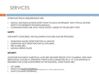 7
SERVICES
OTHER ELECTRICAL REQUIREMENTS ARE:
• DIGITAL TELEVISION SATELITE ENTRY POINT TO EACH APARTMENT, WITH TYPICAL SPLITTER
SWITCH TO DISTRIBUTE TELEVISION SIGNALS.
• COMMUNICATION LINE JACK VOICE OUTLET, LINKED TO THE SECURITY POST.
SAFETY:
FOR SAFETY CONCERNS, THE FOLLOWING FACILITIES MUST BE PROVIDED:
• IONISATION SMOKE DETECTOR FOR ALL SPACES.
• IONISATION HEAT DETECTOR FOR ALL KITCHENS.
• FIRE ALARM BELL.
• MANUAL BREAK GLASS.
SECURITY:
OUTDOOR DAY/NIGHT VARIFOCAL AUTO IRIS WEATHER PROOF CCTV CAMERAS, WITH HIGH
RESOLUTION, PLACED AT STRATEGIC POINTS AND CONNECTED TO A 15” LCD MONITOR, IS
REQUIRED FOR CLOSE MONITORING OF THE BUILDING. THESE POINTS ARE:
• LIFT LOBBY.
• FENCE COLUMNS (INTERNAL)
• GATE COLUMNS (EXTERNAL).
Exquisite up-market developments in mid-market locations
 
