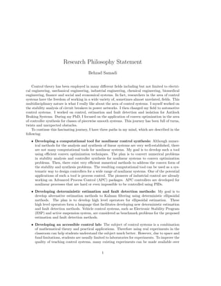 Research Philosophy Statement
Behzad Samadi
Control theory has been employed in many diﬀerent ﬁelds including but not limited to electri-
cal engineering, mechanical engineering, industrial engineering, chemical engineering, biomedical
engineering, ﬁnance and social and economical systems. In fact, researchers in the area of control
systems have the freedom of working in a wide variety of, sometimes almost unrelated, ﬁelds. This
multidisciplinary nature is what I really like about the area of control systems. I myself worked on
the stability analysis of circuit breakers in power networks. I then changed my ﬁeld to automotive
control systems. I worked on control, estimation and fault detection and isolation for Antilock
Braking Systems. During my PhD, I focused on the application of convex optimization in the area
of controller synthesis for classes of piecewise smooth systems. This journey has been full of turns,
twists and unexpected obstacles.
To continue this fascinating journey, I have three paths in my mind, which are described in the
following:
• Developing a computational tool for nonlinear control synthesis: Although numer-
ical methods for the analysis and synthesis of linear systems are very well-established, there
are not many computational tools for nonlinear systems. My goal is to develop such a tool
using eﬃcient convex optimization techniques. The plan is to convert numerical problems
in stability analysis and controller synthesis for nonlinear systems to convex optimization
problems. Then, there exist very eﬃcient numerical methods to address the convex form of
the stability and synthesis problems. The resulting computational tool can be used as a sys-
tematic way to design controllers for a wide range of nonlinear systems. One of the potential
applications of such a tool is process control. The pioneers of industrial control are already
working on Advanced Process Control (APC) packages. APC controllers are developed for
nonlinear processes that are hard or even impossible to be controlled using PIDs.
• Developing deterministic estimation and fault detection methods: My goal is to
develop alternative estimation methods to Kalman ﬁltering using deterministic ellipsoidal
methods. The plan is to develop high level operators for ellipsoidal estimation. These
high level operators form a language that facilitates developing new deterministic estimation
and fault detection methods. Vehicle control systems, such as Electronic Stability Program
(ESP) and active suspension system, are considered as benchmark problems for the proposed
estimation and fault detection methods.
• Developing an accessible control lab: The subject of control systems is a combination
of mathematical theory and practical applications. Therefore using real experiments in the
classroom can help students understand the subject much better. However, due to space and
fund limitations, students are usually limited to laboratories for experiments. To improve the
quality of teaching control systems, many existing experiments can be made available over
1
 