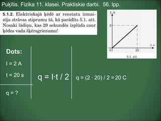 Puķītis. Fizika 11. klasei. Praktiskie darbi. 56. lpp.
Dots:
I = 2 A
t = 20 s
q = ?
q = (2 · 20) / 2 = 20 Cq = I·t / 2
 