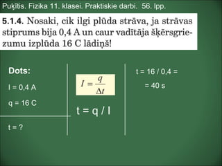 Puķītis. Fizika 11. klasei. Praktiskie darbi. 56. lpp.
Dots:
I = 0,4 A
q = 16 C
t = ?
t = 16 / 0,4 =
= 40 s
t = q / I
 