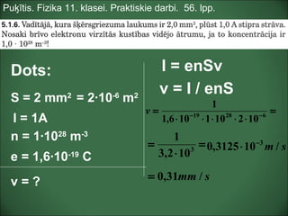 Puķītis. Fizika 11. klasei. Praktiskie darbi. 56. lpp.
I = enSvDots:
S = 2 mm2
= 2·10-6
m2
I = 1A
n = 1·1028
m-3
e = 1,6·10-19
C
v = ?
v = I / enS
=
⋅⋅⋅⋅⋅
= −− 62819
102101106,1
1
v
=
⋅
= 3
102,3
1
sm /103125,0 3−
⋅
smm /31,0=
 