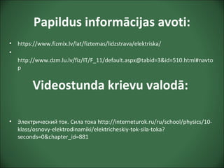 Papildus informācijas avoti:
• https://www.fizmix.lv/lat/fiztemas/lidzstrava/elektriska/
•
http://www.dzm.lu.lv/fiz/IT/F_11/default.aspx@tabid=3&id=510.html#navto
p
• Электрический ток. Сила тока http://interneturok.ru/ru/school/physics/10-
klass/osnovy-elektrodinamiki/elektricheskiy-tok-sila-toka?
seconds=0&chapter_id=881
Videostunda krievu valodā:
 