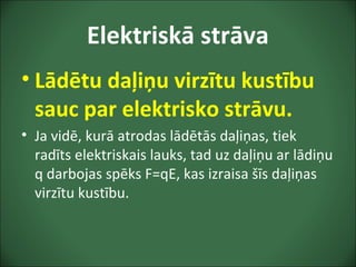 Elektriskā strāva
• Lādētu daļiņu virzītu kustību
sauc par elektrisko strāvu.
• Ja vidē, kurā atrodas lādētās daļiņas, tiek
radīts elektriskais lauks, tad uz daļiņu ar lādiņu
q darbojas spēks F=qE, kas izraisa šīs daļiņas
virzītu kustību.
 