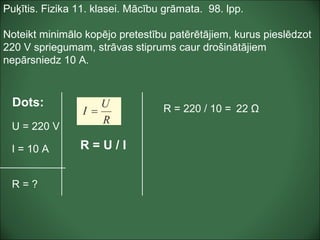 Puķītis. Fizika 11. klasei. Mācību grāmata. 98. lpp.
Noteikt minimālo kopējo pretestību patērētājiem, kurus pieslēdzot
220 V spriegumam, strāvas stiprums caur drošinātājiem
nepārsniedz 10 A.
Dots:
U = 220 V
I = 10 A
R = ?
R = 220 / 10 = 22 Ω
R = U / I
 