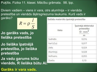 Puķītis. Fizika 11. klasei. Mācību grāmata. 98. lpp.
Diviem vadiem – viens ir vara, otrs alumīnija – ir vienāda
pretestība un vienāds šķērsgriezuma laukums. Kurš vads ir
garāks?
Jo garāks vads, jo
lielāka pretestība
Jo lielāka īpatnējā
pretestība, jo lielāka
pretestība
Ja vadu garums būtu
vienāds, R lielāka būtu Al.
Garāks ir vara vads.
 