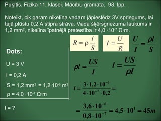 Puķītis. Fizika 11. klasei. Mācību grāmata. 98. lpp.
Noteikt, cik garam nikelīna vadam jāpieslēdz 3V spriegums, lai
tajā plūstu 0,2 A stipra strāva. Vada šķērsgriezuma laukums ir
1,2 mm2
, nikelīna īpatnējā pretestība ir 4,0 ·10-7
Ω·m.
Dots:
U = 3 V
I = 0,2 A
l = ?
S = 1,2 mm2
= 1,2·10-6
m2
ρ = 4,0 ·10-7
Ω·m
S
l
I
U ρ
=
I
US
l =ρ
I
US
l
ρ
=
m45105,4
108,0
106,3 1
7
6
=⋅=
⋅
⋅
= −
−
=
⋅⋅
⋅⋅
= −
−
2,0104
102,13
7
6
l
 