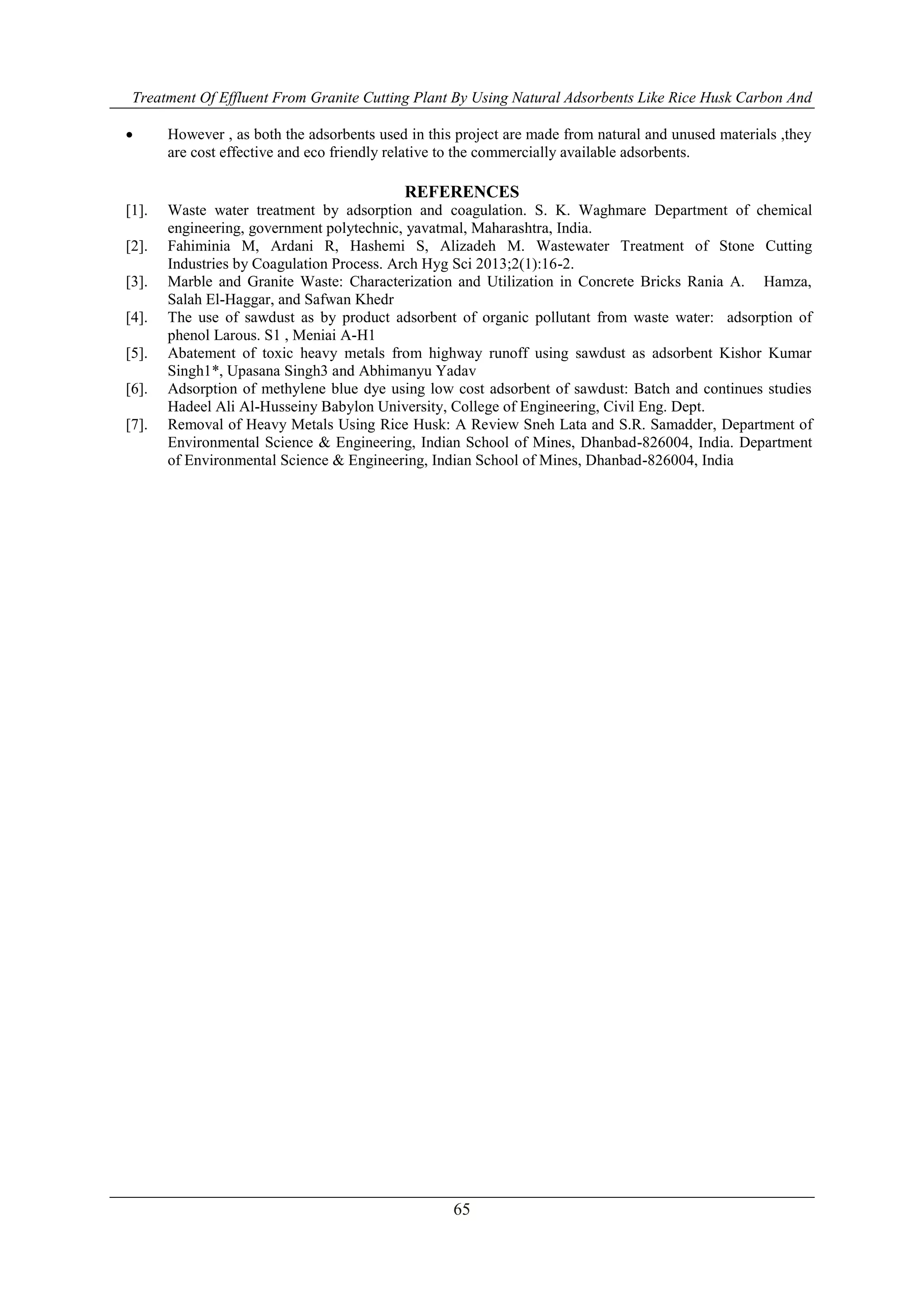 Treatment Of Effluent From Granite Cutting Plant By Using Natural Adsorbents Like Rice Husk Carbon And
65
 However , as both the adsorbents used in this project are made from natural and unused materials ,they
are cost effective and eco friendly relative to the commercially available adsorbents.
REFERENCES
[1]. Waste water treatment by adsorption and coagulation. S. K. Waghmare Department of chemical
engineering, government polytechnic, yavatmal, Maharashtra, India.
[2]. Fahiminia M, Ardani R, Hashemi S, Alizadeh M. Wastewater Treatment of Stone Cutting
Industries by Coagulation Process. Arch Hyg Sci 2013;2(1):16-2.
[3]. Marble and Granite Waste: Characterization and Utilization in Concrete Bricks Rania A. Hamza,
Salah El-Haggar, and Safwan Khedr
[4]. The use of sawdust as by product adsorbent of organic pollutant from waste water: adsorption of
phenol Larous. S1 , Meniai A-H1
[5]. Abatement of toxic heavy metals from highway runoff using sawdust as adsorbent Kishor Kumar
Singh1*, Upasana Singh3 and Abhimanyu Yadav
[6]. Adsorption of methylene blue dye using low cost adsorbent of sawdust: Batch and continues studies
Hadeel Ali Al-Husseiny Babylon University, College of Engineering, Civil Eng. Dept.
[7]. Removal of Heavy Metals Using Rice Husk: A Review Sneh Lata and S.R. Samadder, Department of
Environmental Science & Engineering, Indian School of Mines, Dhanbad-826004, India. Department
of Environmental Science & Engineering, Indian School of Mines, Dhanbad-826004, India
 