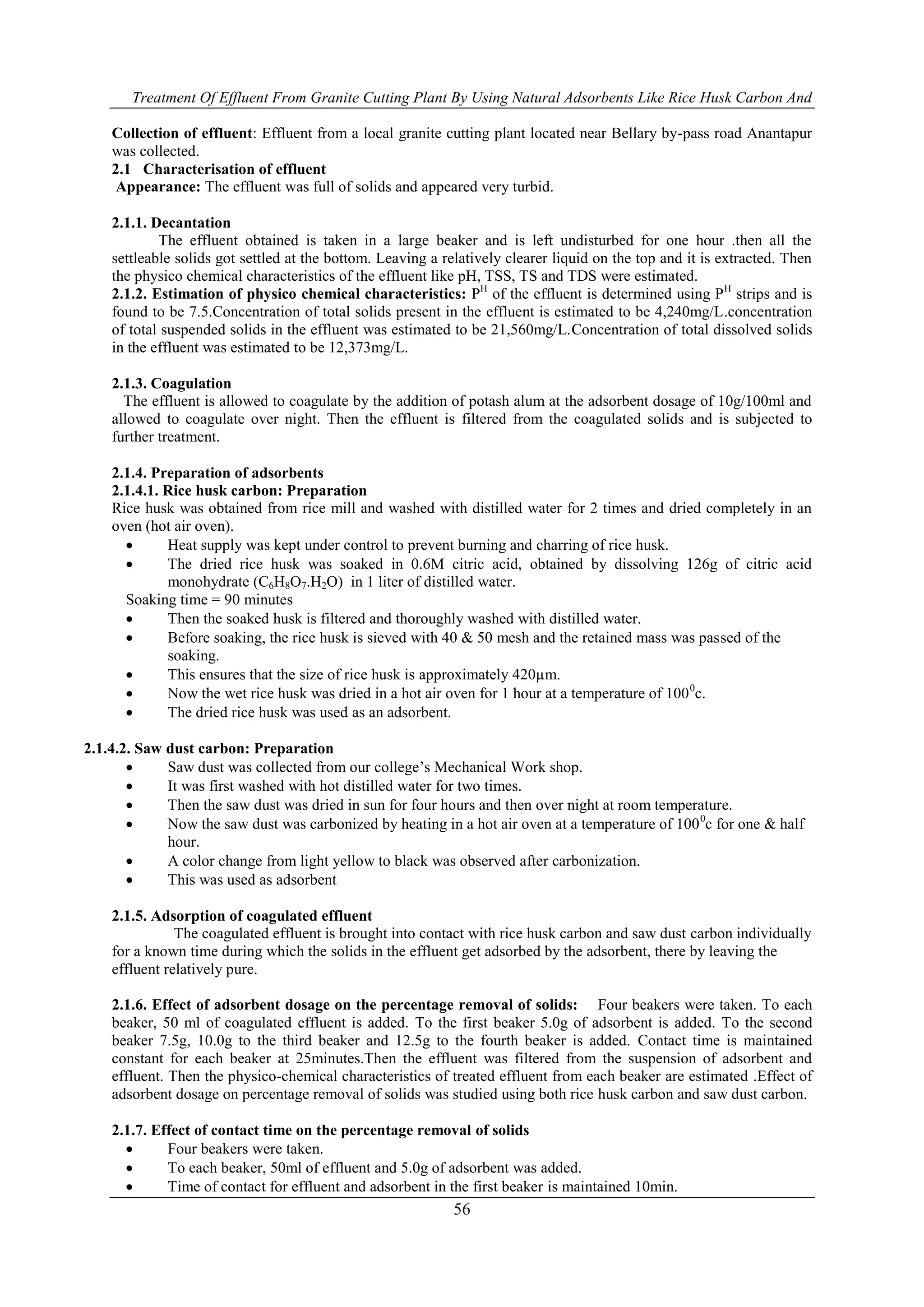 Treatment Of Effluent From Granite Cutting Plant By Using Natural Adsorbents Like Rice Husk Carbon And
56
Collection of effluent: Effluent from a local granite cutting plant located near Bellary by-pass road Anantapur
was collected.
2.1 Characterisation of effluent
Appearance: The effluent was full of solids and appeared very turbid.
2.1.1. Decantation
The effluent obtained is taken in a large beaker and is left undisturbed for one hour .then all the
settleable solids got settled at the bottom. Leaving a relatively clearer liquid on the top and it is extracted. Then
the physico chemical characteristics of the effluent like pH, TSS, TS and TDS were estimated.
2.1.2. Estimation of physico chemical characteristics: PH
of the effluent is determined using PH
strips and is
found to be 7.5.Concentration of total solids present in the effluent is estimated to be 4,240mg/L.concentration
of total suspended solids in the effluent was estimated to be 21,560mg/L.Concentration of total dissolved solids
in the effluent was estimated to be 12,373mg/L.
2.1.3. Coagulation
The effluent is allowed to coagulate by the addition of potash alum at the adsorbent dosage of 10g/100ml and
allowed to coagulate over night. Then the effluent is filtered from the coagulated solids and is subjected to
further treatment.
2.1.4. Preparation of adsorbents
2.1.4.1. Rice husk carbon: Preparation
Rice husk was obtained from rice mill and washed with distilled water for 2 times and dried completely in an
oven (hot air oven).
 Heat supply was kept under control to prevent burning and charring of rice husk.
 The dried rice husk was soaked in 0.6M citric acid, obtained by dissolving 126g of citric acid
monohydrate (C6H8O7.H2O) in 1 liter of distilled water.
Soaking time = 90 minutes
 Then the soaked husk is filtered and thoroughly washed with distilled water.
 Before soaking, the rice husk is sieved with 40 & 50 mesh and the retained mass was passed of the
soaking.
 This ensures that the size of rice husk is approximately 420µm.
 Now the wet rice husk was dried in a hot air oven for 1 hour at a temperature of 1000
c.
 The dried rice husk was used as an adsorbent.
2.1.4.2. Saw dust carbon: Preparation
 Saw dust was collected from our college’s Mechanical Work shop.
 It was first washed with hot distilled water for two times.
 Then the saw dust was dried in sun for four hours and then over night at room temperature.
 Now the saw dust was carbonized by heating in a hot air oven at a temperature of 1000
c for one & half
hour.
 A color change from light yellow to black was observed after carbonization.
 This was used as adsorbent
2.1.5. Adsorption of coagulated effluent
The coagulated effluent is brought into contact with rice husk carbon and saw dust carbon individually
for a known time during which the solids in the effluent get adsorbed by the adsorbent, there by leaving the
effluent relatively pure.
2.1.6. Effect of adsorbent dosage on the percentage removal of solids: Four beakers were taken. To each
beaker, 50 ml of coagulated effluent is added. To the first beaker 5.0g of adsorbent is added. To the second
beaker 7.5g, 10.0g to the third beaker and 12.5g to the fourth beaker is added. Contact time is maintained
constant for each beaker at 25minutes.Then the effluent was filtered from the suspension of adsorbent and
effluent. Then the physico-chemical characteristics of treated effluent from each beaker are estimated .Effect of
adsorbent dosage on percentage removal of solids was studied using both rice husk carbon and saw dust carbon.
2.1.7. Effect of contact time on the percentage removal of solids
 Four beakers were taken.
 To each beaker, 50ml of effluent and 5.0g of adsorbent was added.
 Time of contact for effluent and adsorbent in the first beaker is maintained 10min.
 