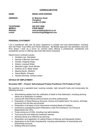 CURRICULUM VITAE
NAME: BRIAN JOHN HARDING
ADDRESS: 61 Bateman Road
Chingford
London E4 8ND
TELEPHONE: 020 8527 9098
MOBILE: 07808 886997
Website: www.probateandtrust.co.uk
e-mail: brianharding528@gmail.com
PERSONAL STATEMENT
I am a practitioner with over 30 years’ experience in probate and trust administration, including
from the Public Trust Office and Farrers Solicitors. My flexible approach has benefitted many law
firms where I work as a locum on contract basis offering a professional, confidential and
sympathetic service or offering case load help where necessary.
Recent locum contracts include:-
• Arcadian Law, Wanstead
• Norman H Barnett, East Ham
• Sorrells, Chipping Ongar
• Ardens, Liverpool Street
• Merchant Legal, South Morden
• Feldman & Co, Baker Street
• Bearing Sachs, Stratford
• Garcia Martin, Chiswick
• Howard Kennedy, Central London
DETAILS OF EMPLOYMENT:
November 2007 – Present: Self-employed Probate Practitioner (T/A Probate & Trust)
My expertise is at a specialist level, covering complex, high net-worth trusts and incorporates the
following services: -
• Administering estates from the notification of death to final distribution, including advising
clients as to distribution of estates;
• Liaising with Inland Revenue/Accountants and other professionals;
• Preparation of Inland Revenue Accounts, Income and Capital Gains Tax returns, all Estate
Accounts from the files and printouts
• Preparation of all types of trust instruments including Deeds of Variation;
• Contentious probates/fraudulent Wills/claims under the Inheritance Tax (Family &
Dependants) Act 1975;
• Trusts arising out of Wills, including trust administration;
• Trust accounts and obtaining investment advices;
• Advising clients as to effective tax planning;
• Preparation and registration of Lasting Powers of Attorney and Deputyship Orders;
• Applications to the Public Guardianship, including administration of receivership and
receivership accounts;
• Drafting Wills and Codicils.
 