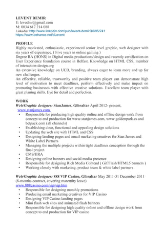 LEVENT DEMIR
E: levodmr@gmail.com
M: 0034 617 214 088
Linkedin: http://www.linkedin.com/pub/levent-demir/46/95/241
https://www.behance.net/dLevent
PROFILE
Highly motivated, enthusiastic, experienced senior level graphic, web designer with
six years of experience. ( Five years in online gaming )
Degree BA (HONS) in Digital media productions/design and recently certification on
User Experience foundation course in Belfast. Knowledge on HTML CSS, member
of interaction-design.org
An extensive knowledge on UCD, branding, always eager to learn more and up for
new challenges.
An effective, reliable, trustworthy and positive team player can demonstrate high
level of motivation to meet deadlines, perform effectively and make impact on
promoting businesses with effective creative solutions. Excellent team player with
great planing skills. Eye for detail and perfection.
WORK
Web/Graphic designer: StanJames, Gibraltar April 2012- present,
www.stanjames.com
? Responsible for producing high quality online and offline design work from
concept to end production for www.stanjames.com, www.goldenpark.es and
betpack.com (all channels)
? Establishing clear, functional and appealing design solutions
? Updating the web site with HTML and CSS
? Designing landing pages and email marketing creatives for Stan James and
White Label Partners
? Managing the multiple projects within tight deadlines conception through the
final project.
? CMS/JIRA
? Designing online banners and social media presence
? Responsible for designing Rich Media Contend ( Gif/Flash/HTML5 banners )
? Working closely with marketing, product team & white label partners
Web/Graphic designer: 888 VIP Casino, Gibraltar May 2011-31 December 2011
(8-months contract, covering maternity leave)
www.888casino.com/vip/vip.htm
? Responsible for designing monthly promotions
? Producing email marketing creatives for VIP Casino
? Designing VIP Casino landing pages
? Mini flash web sites and animated flash banners
? Responsible for designing high quality online and offline design work from
concept to end production for VIP casino
 