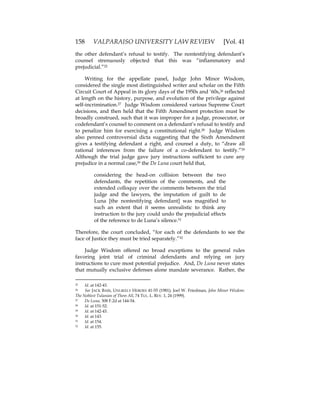 158 VALPARAISO UNIVERSITY LAW REVIEW [Vol. 41
the other defendant’s refusal to testify. The nontestifying defendant’s
counsel strenuously objected that this was “inflammatory and
prejudicial.”25
Writing for the appellate panel, Judge John Minor Wisdom,
considered the single most distinguished writer and scholar on the Fifth
Circuit Court of Appeal in its glory days of the 1950s and ‘60s,26 reflected
at length on the history, purpose, and evolution of the privilege against
self-incrimination.27 Judge Wisdom considered various Supreme Court
decisions, and then held that the Fifth Amendment protection must be
broadly construed, such that it was improper for a judge, prosecutor, or
codefendant’s counsel to comment on a defendant’s refusal to testify and
to penalize him for exercising a constitutional right.28 Judge Wisdom
also penned controversial dicta suggesting that the Sixth Amendment
gives a testifying defendant a right, and counsel a duty, to “draw all
rational inferences from the failure of a co-defendant to testify.”29
Although the trial judge gave jury instructions sufficient to cure any
prejudice in a normal case,30 the De Luna court held that,
considering the head-on collision between the two
defendants, the repetition of the comments, and the
extended colloquy over the comments between the trial
judge and the lawyers, the imputation of guilt to de
Luna [the nontestifying defendant] was magnified to
such an extent that it seems unrealistic to think any
instruction to the jury could undo the prejudicial effects
of the reference to de Luna’s silence.31
Therefore, the court concluded, “for each of the defendants to see the
face of Justice they must be tried separately.”32
Judge Wisdom offered no broad exceptions to the general rules
favoring joint trial of criminal defendants and relying on jury
instructions to cure most potential prejudice. And, De Luna never states
that mutually exclusive defenses alone mandate severance. Rather, the
25 Id. at 142-43.
26 See JACK BASS, UNLIKELY HEROES 41-55 (1981); Joel W. Friedman, John Minor Wisdom:
The Noblest Tulanian of Them All, 74 TUL. L. REV. 1, 24 (1999).
27 De Luna, 308 F.2d at 144-54.
28 Id. at 151-52.
29 Id. at 142-43.
30 Id. at 143.
31 Id. at 154.
32 Id. at 155.
 