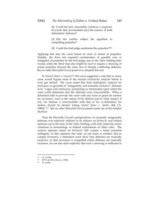 2006] The Misreading of Zafiro v. United States 249
(2) Could the jury reasonably construct a sequence
of events that accomodates [sic] the essence of both
defendants’ defenses?
(3) Did the conflict subject the appellant to
compelling prejudice?
(4) Could the trial judge ameliorate the prejudice?611
Applying this test, the court found no error in denial of prejudice.
Notably, the Kelso test required consideration of possible cure or
mitigation of prejudice by the trial judge, just as the Zafiro holding later
would, while the third step also might be read to require a showing of
actual prejudice beyond the mere fact of sharply conflicting defenses.
But no other Eleventh Circuit panel ever adopted this test.
In United States v. Gossett,612 the court suggested a rule that in many
cases would bypass most of the mutual exclusivity analysis before it
even got started. The court noted that both defendants’ motions for
severance on grounds of “antagonistic and mutually exclusive” defenses
were “vague and conclusory, presenting no information upon which the
court could determine that the defenses were irreconcilable. When a
defendant fails to provide the court with any basis to grant his motion
for severance, such as the nature of his defense and in what respect, if
any, his defense is irreconcilable with that of his co-defendant, his
motion should be denied. [citing United States v. Spitler (4th Cir.
1986)].”613 But no other Eleventh Circuit panels made use of this helpful
shortcut.
Thus the Eleventh Circuit’s jurisprudence on mutually antagonistic
defenses was relatively uniform in its reliance on Berkowitz and related
opinions up to the time of the Zafiro holding, with only relatively minor
variations in terminology or limited explorations of other rules. The
various opinions based on Berkowitz still contain a latent potential
ambiguity, in that opinions that state, in one form or another, that to
compel severance, a defendant must show that defenses are mutually
exclusive, or that severance is compelled where defenses are mutually
exclusive, do not also state explicitly that such a showing is sufficient in
611 Id. at 1568.
612 877 F.2d 901 (11th Cir. 1989).
613 Id. at 904.
 