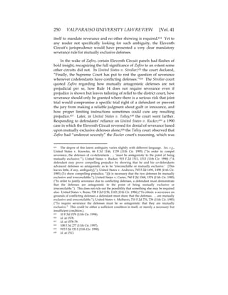 250 VALPARAISO UNIVERSITY LAW REVIEW [Vol. 41
itself to mandate severance and no other showing is required.614 Yet to
any reader not specifically looking for such ambiguity, the Eleventh
Circuit’s jurisprudence would have presented a very clear mandatory
severance rule for mutually exclusive defenses.
In the wake of Zafiro, certain Eleventh Circuit panels had flashes of
bold insight, recognizing the full significance of Zafiro to an extent some
other circuits did not. In United States v. Strollar,615 the court declared,
“Finally, the Supreme Court has put to rest the question of severance
whenever codefendants have conflicting defenses.”616 The Strollar court
quoted Zafiro regarding how mutually antagonistic defenses are not
prejudicial per se, how Rule 14 does not require severance even if
prejudice is shown but leaves tailoring of relief to the district court, how
severance should only be granted where there is a serious risk that joint
trial would compromise a specific trial right of a defendant or prevent
the jury from making a reliable judgment about guilt or innocence, and
how proper limiting instructions sometimes could cure any resulting
prejudice.617 Later, in United States v. Talley,618 the court went farther.
Responding to defendants’ reliance on United States v. Rucker,619 a 1990
case in which the Eleventh Circuit reversed for denial of severance based
upon mutually exclusive defenses alone,620 the Talley court observed that
Zafiro had “undercut severely” the Rucker court’s reasoning, which was
614 The degree of this latent ambiguity varies slightly with different language. See, e.g.,
United States v. Knowles, 66 F.3d 1146, 1159 (11th Cir. 1995) (“In order to compel
severance, the defenses of co-defendants . . . ‘must be antagonistic to the point of being
mutually exclusive.’”); United States v. Rucker, 915 F.2d 1511, 1513 (11th Cir. 1990) (“A
defendant may prove compelling prejudice by showing that he and his co-defendants
advanced defenses so antagonistic as to be ‘irreconcilable or mutually exclusive.’ [This
leaves little, if any, ambiguity].”); United States v. Andrews, 765 F.2d 1491, 1498 (11th Cir.
1985) (To show compelling prejudice, “[i]t is necessary that the two defenses be mutually
exclusive and irreconcilable.”); United States v. Carter, 760 F.2d 1568, 1574 (11th Cir. 1985)
(“In order to justify severance due to conflicting defenses, a defendant must demonstrate
that the defenses are antagonistic to the point of being mutually exclusive or
irreconcilable.”). This does not rule out the possibility that something else may be required
also. United States v. Reme, 738 F.2d 1156, 1165 (11th Cir. 1984) (“To obtain a severance on
grounds of conflicting defenses a defendant must show that the defenses . . . are mutually
exclusive and irreconcilable.”); United States v. Mulherin, 710 F.2d 731, 736 (11th Cir. 1983)
(“To require severance the defenses must be so antagonistic that they are mutually
exclusive.” This could be either a sufficient condition in itself, or merely a necessary but
insufficient condition.).
615 10 F.3d 1574 (11th Cir. 1994).
616 Id. at 1578.
617 Id. at 1578-79.
618 108 F.3d 277 (11th Cir. 1997).
619 915 F.2d 1511 (11th Cir. 1990).
620 Id. at 1513.
 