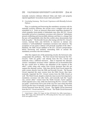 252 VALPARAISO UNIVERSITY LAW REVIEW [Vol. 41
mutually exclusive defenses followed Talley and Zafiro and properly
rejected appellants’ invocations of pre-Zafiro precedent.631
N. Concluding Summary: The Circuits’ Experiences with Mutually Exclusive
Defenses
Thus, in exploring and borrowing the mandatory severance rule for
mutually exclusive defenses, the circuits wove a tangled web and got
enmeshed in it. From an innocent observation regarding situations in
which prejudice from joinder of defendants may arise, the D.C. Circuit
inexorably arrived at a mandatory severance rule whenever “defendants
present conflicting and irreconcilable defenses and there is a danger that
the jury will unjustifiably infer that this conflict alone demonstrates that
both are guilty.” The Seventh Circuit, after toying with the D.C. Circuit’s
version, misread Kahn and McPartlin in Ziperstein to declare into
existence a “well-established” mandatory severance rule whenever “the
acceptance of one party’s defense will preclude acquittal of the other.”
Similarly, the Fifth Circuit dabbled in the D.C. Circuit’s jurisprudence
before borrowing and similarly misreading Kahn to assume the
mandatory severance rule into existence.
After the original sins of the pioneering circuits, the borrowers only
compounded the problems. The First Circuit first borrowed the D.C.
Circuit’s “both are guilty” rule directly from the D.C. Circuit and
indirectly from a different borrower. Then it imported the alternate
version—mandatory severance where “defenses are so inconsistent that
the jury would have to believe one defendant at the expense of the
other”—while citing only earlier First Circuit decisions that did not
support the alternate version. Only later did the First Circuit import the
main version directly from the Fifth and Seventh Circuits. The Second
Circuit imported the main version from the Fifth Circuit, then later,
ironically, imported the D.C. Circuit version from the Fifth Circuit as
well. The Third Circuit, despite a relatively clean record, first imported a
mandatory severance rule after Zafiro, and ironically took the “acquit
one, convict other” version from the Ninth Circuit’s Tootick opinion,
which rejected such a rule, while also borrowing the D.C. Circuit’s “both
are guilty” version from Harris (one of the very few cases where the Sixth
Circuit got the issue of mutually exclusive defenses wrong). The Fourth
Circuit borrowed from the D.C. Circuit. The Eighth Circuit borrowed
from the D.C. Circuit and the Fifth Circuit. The Ninth Circuit borrowed
631 United States v. Aiken, 76 F. Supp. 2d 1346, 1357-58 (S.D. Fla. 1999); United States v.
Bodie, 990 F. Supp. 1419, 1423-24 (S.D. Fla. 1997) (noting that the Talley court’s rejection of
Rucker also applied to Kelso).
 