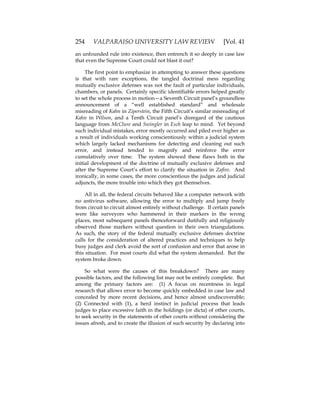 254 VALPARAISO UNIVERSITY LAW REVIEW [Vol. 41
an unfounded rule into existence, then entrench it so deeply in case law
that even the Supreme Court could not blast it out?
The first point to emphasize in attempting to answer these questions
is that with rare exceptions, the tangled doctrinal mess regarding
mutually exclusive defenses was not the fault of particular individuals,
chambers, or panels. Certainly specific identifiable errors helped greatly
to set the whole process in motion—a Seventh Circuit panel’s groundless
announcement of a “well established standard” and wholesale
misreading of Kahn in Ziperstein, the Fifth Circuit’s similar misreading of
Kahn in Wilson, and a Tenth Circuit panel’s disregard of the cautious
language from McClure and Swingler in Esch leap to mind. Yet beyond
such individual mistakes, error mostly occurred and piled ever higher as
a result of individuals working conscientiously within a judicial system
which largely lacked mechanisms for detecting and cleaning out such
error, and instead tended to magnify and reinforce the error
cumulatively over time. The system showed these flaws both in the
initial development of the doctrine of mutually exclusive defenses and
after the Supreme Court’s effort to clarify the situation in Zafiro. And
ironically, in some cases, the more conscientious the judges and judicial
adjuncts, the more trouble into which they got themselves.
All in all, the federal circuits behaved like a computer network with
no antivirus software, allowing the error to multiply and jump freely
from circuit to circuit almost entirely without challenge. If certain panels
were like surveyors who hammered in their markers in the wrong
places, most subsequent panels thenceforward dutifully and religiously
observed those markers without question in their own triangulations.
As such, the story of the federal mutually exclusive defenses doctrine
calls for the consideration of altered practices and techniques to help
busy judges and clerk avoid the sort of confusion and error that arose in
this situation. For most courts did what the system demanded. But the
system broke down.
So what were the causes of this breakdown? There are many
possible factors, and the following list may not be entirely complete. But
among the primary factors are: (1) A focus on recentness in legal
research that allows error to become quickly embedded in case law and
concealed by more recent decisions, and hence almost undiscoverable;
(2) Connected with (1), a herd instinct in judicial process that leads
judges to place excessive faith in the holdings (or dicta) of other courts,
to seek security in the statements of other courts without considering the
issues afresh, and to create the illusion of such security by declaring into
 