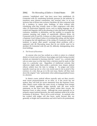 2006] The Misreading of Zafiro v. United States 255
existence “established rules” that have never been established; (3)
Connected with (2), unrelenting hydraulic pressure by the judiciary to
transform more general commentary into ironclad rules, or to turn
inclusive lists of factors into exclusive checklists; (4) Also connected with
(2), a tendency to repeat rules, holdings, or dicta without fully
considering what they actually mean or their congruence with other
rules; (5) Inadvertent linguistic errors, such as taking language out of
context and linguistic drift in the phrasing of rules that leads to linguistic
confusion, instability in definitions, and the inability to recognize the
common meaning and origins of superficially different terms; (6)
Connected with (1) and (2), a reliance on other panels’ interpretations of
a Supreme Court ruling in place of revisiting that ruling, and the failure
to recognize the full significance of the ruling; (7) Connected with (2), a
tendency to ignore other panels’ warnings about problems with a
supposed rule; (8) Discussing issues that do not strictly need to be
decided; (9) Connected with (2) and (5), difficulty distinguishing dicta
from holdings.
A. The Pursuit of Recentness
As anyone who ever has worked as a clerk or extern in a federal
district or circuit court will know, busy judges and clerks facing crowded
dockets are interested in learning what the “correct” (i.e., current) legal
rule on some issue is at the time when a decision must be made on that
issue in a particular case. Regardless of intellectual curiosity that
otherwise might make them probe a particular issue deeper, judicial
officers seldom have the time to indulge it. So judges and clerks
typically round up one or a few very recent cases to cite as proof of the
currency of a rule, then go on to the next issue. Rarely will they track
down the original “rule,” particularly when addressing peripheral issues
in a decision.
In district courts, judicial officers typically seek out their circuit’s
most recent pronouncements on an issue, or, if the circuit has not
spoken, they will look for recent statements from the Supreme Court,
other district courts within the same circuit, or holdings from foreign
circuits. Federal appellate judges typically seek the most recent
statements on the issue from other panels within their circuits, the
Supreme Court, or other circuits. Although the courts generally try to
properly respect judicial hierarchy, the main emphasis tends to be on the
recentness of decisions. This is all to avoid reversal. As anybody who
has worked with judges will also know, partly because they are
generally so bright and conscientious and strive hard to be professional,
 