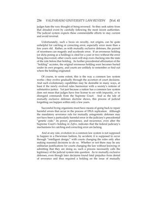 256 VALPARAISO UNIVERSITY LAW REVIEW [Vol. 41
judges hate the very thought of being reversed. So they seek safety from
that dreaded event by carefully following the most recent authorities.
The judicial system expects these commendable efforts to stay current
and avoid reversal.
Unfortunately, such a focus on novelty, not origins, can be quite
unhelpful for catching or correcting error, especially error more than a
few years old. Rather, as with mutually exclusive defenses, the pursuit
of recentness can magnify and accelerate error. If an erroneous holding
(or dicta posing as a holding) is cited for a year or two without the error
being discovered, other courts soon will stop even checking into the state
of the rule before that holding. As further precedential affirmation of the
“holding” accretes, the original erroneous holding soon becomes buried
under its own progeny, and courts are unlikely to remember or find out
where the holding originated.
Of course, to some extent, this is the way a common law system
works—they evolve gradually through the accretion of court decisions.
And such evolutionary capabilities may be desirable in many ways, at
least if the newly evolved rules harmonize with a society’s notions of
substantive justice. Yet just because a nation has a common law system
does not mean that judges have free license to err with impunity, or to
disregard commands from the Supreme Court. And as the tale of
mutually exclusive defenses doctrine shows, this process of judicial
forgetting can happen within only a few years.
Successful living organisms must have means of going back to repair
harmful errors that occur in the process of DNA replication. Although
the mandatory severance rule for mutually antagonistic defenses may
not have been a particularly harmful error in the judiciary’s precedential
“genetic code,” its power, persistence, and recurrence, even after the
Supreme Court’s holding in Zafiro, indicates that the federal judiciary’s
mechanisms for catching and correcting error are lacking.
And at any rate, evolution in a common law system is not supposed
to happen in a Darwinian fashion, by accident; it is supposed to occur
through “intelligent design,” with courts changing the rules only after
making reasoned decisions to do so. Whether or not there may be any
utilitarian justifications for courts changing the law without knowing or
admitting that they are doing so, such a process necessarily calls the
legitimacy of the judicial system into question. As to mutually exclusive
defenses, even though later decisions found fatal prejudice from denial
of severance and thus required a holding on the issue of mutually
 