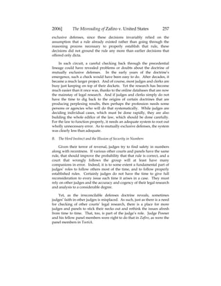 2006] The Misreading of Zafiro v. United States 257
exclusive defenses, since these decisions invariably relied on the
assumption that a rule already existed rather than going through the
reasoning process necessary to properly establish that rule, these
decisions did not ground the rule any more than earlier decisions that
offered only dicta.
In each circuit, a careful checking back through the precedential
lineage could have revealed problems or doubts about the doctrine of
mutually exclusive defenses. In the early years of the doctrine’s
emergence, such a check would have been easy to do. After decades, it
became a much larger project. And of course, most judges and clerks are
busy just keeping on top of their dockets. Yet the research has become
much easier than it once was, thanks to the online databases that are now
the mainstay of legal research. And if judges and clerks simply do not
have the time to dig back to the origins of certain doctrines that are
producing perplexing results, then perhaps the profession needs some
persons or agencies who will do that systematically. While judges are
deciding individual cases, which must be done rapidly, they are also
building the whole edifice of the law, which should be done carefully.
For the law to function properly, it needs an adequate system to root out
wholly unnecessary error. As to mutually exclusive defenses, the system
was clearly less than adequate.
B. The Herd Instinct and the Illusion of Security in Numbers
Given their terror of reversal, judges try to find safety in numbers
along with recentness. If various other courts and panels have the same
rule, that should improve the probability that that rule is correct, and a
court that wrongly follows the group will at least have many
companions in error. Indeed, it is to some extent a fundamental part of
judges’ roles to follow others most of the time, and to follow properly
established rules. Certainly judges do not have the time to give full
reconsideration to every issue each time it arises in a case. They must
rely on other judges and the accuracy and cogency of their legal research
and analysis to a considerable degree.
Yet, as the irreconcilable defenses doctrine reveals, sometimes
judges’ faith in other judges is misplaced. As such, just as there is a need
for checking of other courts’ legal research, there is a place for more
judges and panels to stick their necks out and rethink the issues afresh
from time to time. That, too, is part of the judge’s role. Judge Posner
and his fellow panel members were right to do that in Zafiro, as were the
panel members in Tootick.
 