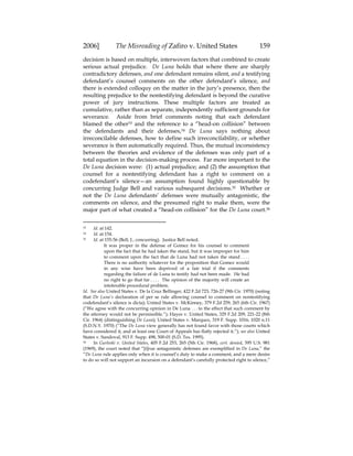 2006] The Misreading of Zafiro v. United States 159
decision is based on multiple, interwoven factors that combined to create
serious actual prejudice. De Luna holds that where there are sharply
contradictory defenses, and one defendant remains silent, and a testifying
defendant’s counsel comments on the other defendant’s silence, and
there is extended colloquy on the matter in the jury’s presence, then the
resulting prejudice to the nontestifying defendant is beyond the curative
power of jury instructions. These multiple factors are treated as
cumulative, rather than as separate, independently sufficient grounds for
severance. Aside from brief comments noting that each defendant
blamed the other33 and the reference to a “head-on collision” between
the defendants and their defenses,34 De Luna says nothing about
irreconcilable defenses, how to define such irreconcilability, or whether
severance is then automatically required. Thus, the mutual inconsistency
between the theories and evidence of the defenses was only part of a
total equation in the decision-making process. Far more important to the
De Luna decision were: (1) actual prejudice; and (2) the assumption that
counsel for a nontestifying defendant has a right to comment on a
codefendant’s silence—an assumption found highly questionable by
concurring Judge Bell and various subsequent decisions.35 Whether or
not the De Luna defendants’ defenses were mutually antagonistic, the
comments on silence, and the presumed right to make them, were the
major part of what created a “head-on collision” for the De Luna court.36
33 Id. at 142.
34 Id. at 154.
35 Id. at 155-56 (Bell, J., concurring). Justice Bell noted,
It was proper in the defense of Gomez for his counsel to comment
upon the fact that he had taken the stand, but it was improper for him
to comment upon the fact that de Luna had not taken the stand . . . .
There is no authority whatever for the proposition that Gomez would
in any wise have been deprived of a fair trial if the comments
regarding the failure of de Luna to testify had not been made. He had
no right to go that far . . . . The opinion of the majority will create an
intolerable procedural problem.
Id. See also United States v. De la Cruz Bellinger, 422 F.2d 723, 726-27 (9th Cir. 1970) (noting
that De Luna’s declaration of per se rule allowing counsel to comment on nontestifying
codefendant’s silence is dicta); United States v. McKinney, 379 F.2d 259, 265 (6th Cir. 1967)
(“We agree with the concurring opinion in De Luna . . . to the effect that such comment by
the attorney would not be permissible.”); Hayes v. United States, 329 F.2d 209, 221-22 (8th
Cir. 1964) (distinguishing De Luna); United States v. Marquez, 319 F. Supp. 1016, 1020 n.11
(S.D.N.Y. 1970) (“The De Luna view generally has not found favor with those courts which
have considered it, and at least one Court of Appeals has flatly rejected it.”); see also United
States v. Sandoval, 913 F. Supp. 498, 500-01 (S.D. Tex. 1995).
36 In Gurleski v. United States, 405 F.2d 253, 265 (5th Cir. 1968), cert. denied, 395 U.S. 981
(1969), the court noted that “[t]rue antagonistic defenses are exemplified in De Luna,” the
“De Luna rule applies only when it is counsel’s duty to make a comment, and a mere desire
to do so will not support an incursion on a defendant’s carefully protected right to silence,”
 