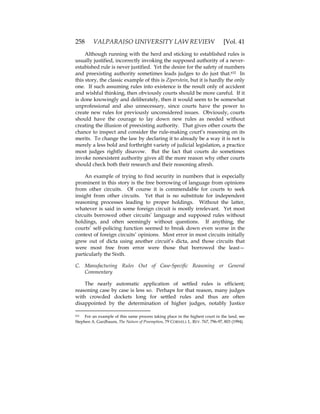 258 VALPARAISO UNIVERSITY LAW REVIEW [Vol. 41
Although running with the herd and sticking to established rules is
usually justified, incorrectly invoking the supposed authority of a never-
estabished rule is never justified. Yet the desire for the safety of numbers
and preexisting authority sometimes leads judges to do just that.632 In
this story, the classic example of this is Ziperstein, but it is hardly the only
one. If such assuming rules into existence is the result only of accident
and wishful thinking, then obviously courts should be more careful. If it
is done knowingly and deliberately, then it would seem to be somewhat
unprofessional and also unnecessary, since courts have the power to
create new rules for previously unconsidered issues. Obviously, courts
should have the courage to lay down new rules as needed without
creating the illusion of preexisting authority. That gives other courts the
chance to inspect and consider the rule-making court’s reasoning on its
merits. To change the law by declaring it to already be a way it is not is
merely a less bold and forthright variety of judicial legislation, a practice
most judges rightly disavow. But the fact that courts do sometimes
invoke nonexistent authority gives all the more reason why other courts
should check both their research and their reasoning afresh.
An example of trying to find security in numbers that is especially
prominent in this story is the free borrowing of language from opinions
from other circuits. Of course it is commendable for courts to seek
insight from other circuits. Yet that is no substitute for independent
reasoning processes leading to proper holdings. Without the latter,
whatever is said in some foreign circuit is mostly irrelevant. Yet most
circuits borrowed other circuits’ language and supposed rules without
holdings, and often seemingly without questions. If anything, the
courts’ self-policing function seemed to break down even worse in the
context of foreign circuits’ opinions. Most error in most circuits initially
grew out of dicta using another circuit’s dicta, and those circuits that
were most free from error were those that borrowed the least—
particularly the Sixth.
C. Manufacturing Rules Out of Case-Specific Reasoning or General
Commentary
The nearly automatic application of settled rules is efficient;
reasoning case by case is less so. Perhaps for that reason, many judges
with crowded dockets long for settled rules and thus are often
disappointed by the determination of higher judges, notably Justice
632 For an example of this same process taking place in the highest court in the land, see
Stephen A. Gardbaum, The Nature of Preemption, 79 CORNELL L. REV. 767, 796-97, 803 (1994).
 