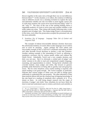 260 VALPARAISO UNIVERSITY LAW REVIEW [Vol. 41
thrown together in the same rule as though there was no real difference
between them.635 In this situation, as in others, the existence of differing
rules in different circuits was a standing invitation to explore the issue
and determine whether one rule was better or more legally correct, but
as with many treatises, the courts never moved beyond listing “what” to
ask “why.”636 The story of the case of the missing holding shows a
regrettable tendency of courts to never stop and consider whether a rule
really makes any sense. That, along with usually following rules, is also
properly part of judges’ jobs. This makes Judge Posner’s reconsideration
of the issue, even where the prosecution accepted the presumed rule, all
the more admirable.
E. Incautious Use of Language: Language Taken Out of Context and
Linguistic Drift
The example of federal irreconcilable defenses doctrine showcases
the unfortunate tendency of courts often to take language out of context
and so twist its meaning. Again, perhaps the most salient and
inexcusable example of this is Ziperstein’s wholesale misreading of Kahn
and other Seventh Circuit decisions to declare a rule into existence.
Another striking example is the misreading of Tootick as affirming a
mandatory severance rule by various panels within and without the
Ninth Circuit. Admittedly, Tootick was a very complex decision, and
Kahn was not easy. But it is obviously a central part of judges’ and
clerks’ mission to be able to read and comprehend complex language,
reasoning, and argumentation in context. Facing hectic schedules and
crowded dockets, many judges and clerks, like lawyers in general,
probably pride themselves on being able to quickly read and grasp key
issues. But for some situations, more careful reading is required, and
speed reading is not good enough. The Tootick example, in particular,
indicates that various judges or clerks were not able to change gears
sufficiently to understand the case properly. The other alternative is that
these judicial officers fell into the common trap of feigning knowledge of
the case based on a reading of somebody else’s summary of it. If so,
shame on them. As with doing deeper research into the origin of
doctrines, if judges’ and clerks’ busy schedules do not leave them the
time to read and understand cases in context, and slowly and carefully as
635 See, e.g., United States v. Hartmann, 958 F.2d 774 (7th Cir. 1992); United States v.
Peveto, 881 F.2d 844 (10th Cir. 1989); United States v. Caporale, 806 F.2d 1487 (11th Cir.
1986); United States v. Berkowitz, 662 F.2d 1127 (5th Cir. 1981).
636 Admittedly, just listing “what” different rules and holdings (or pseudo-holdings) exist
in the law on some issue is often a major undertaking, yet asking “why” more often might
help to prune some of the excess accumulation of sometimes needlessly various precedent.
 