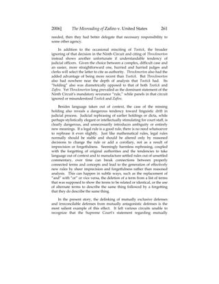 2006] The Misreading of Zafiro v. United States 261
needed, then they had better delegate that necessary responsibility to
some other agency.
In addition to the occasional misciting of Tootick, the broader
ignoring of that decision in the Ninth Circuit and citing of Throckmorton
instead shows another unfortunate if understandable tendency of
judicial officers. Given the choice between a complex, difficult case and
an easier, more straightforward one, hurried and harried judges and
clerks will select the latter to cite as authority. Throckmorton also had the
added advantage of being more recent than Tootick. But Throckmorton
also had nowhere near the depth of analysis that Tootick had. Its
“holding” also was diametrically opposed to that of both Tootick and
Zafiro. Yet Throckmorton long prevailed as the dominant statement of the
Ninth Circuit’s mandatory severance “rule,” while panels in that circuit
ignored or misunderstood Tootick and Zafiro.
Besides language taken out of context, the case of the missing
holding also reveals a dangerous tendency toward linguistic drift in
judicial process. Judicial rephrasing of earlier holdings or dicta, while
perhaps stylistically elegant or intellectually stimulating for court staff, is
clearly dangerous, and unnecessarily introduces ambiguity or entirely
new meanings. If a legal rule is a good rule, there is no need whatsoever
to rephrase it even slightly. Just like mathematical rules, legal rules
normally should be stable and should be altered only by reasoned
decisions to change the rule or add a corollary, not as a result of
imprecision or forgetfulness. Seemingly harmless rephrasing, coupled
with the forgetting of original authorities and the tendencies to take
language out of context and to manufacture settled rules out of unsettled
commentary, over time can break connections between properly
connected terms and concepts and lead to the generation of effectively
new rules by sheer imprecision and forgetfulness rather than reasoned
analysis. This can happen in subtle ways, such as the replacement of
“and” with “or” or vice versa, the deletion of a term from a list of terms
that was supposed to show the terms to be related or identical, or the use
of alternate terms to describe the same thing followed by a forgetting
that they do describe the same thing.
In the present story, the delinking of mutually exclusive defenses
and irreconcilable defenses from mutually antagonistic defenses is the
most salient example of this effect. It left various circuits unable to
recognize that the Supreme Court’s statement regarding mutually
 