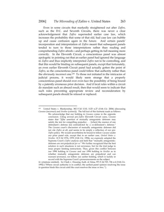 2006] The Misreading of Zafiro v. United States 263
Even in some circuits that markedly straightened out after Zafiro,
such as the D.C. and Seventh Circuits, there was never a clear
acknowledgement that Zafiro superseded earlier case law, which
increases the probability that some of that old, bad case law can bubble
up and cause confusion again in the future. And certain panels’
incorporation and interpretation of Zafiro meant that subsequent panels
tended to turn to those interpretations rather than reading and
comprehending Zafiro afresh—and perhaps getting its full meaning more
correctly. In the Eleventh Circuit, a conscientious panel was almost
apologetic in pointing out that an earlier panel had ignored the language
in Zafiro and thus implicitly interpreted Zafiro not to be controlling, and
that this would be binding on subsequent panels, except that fortunately,
an even earlier Eleventh Circuit panel had actually gotten the point of
Zafiro, so the conscientious panel could follow that authority rather than
the obviously incorrect one.639 To those not initiated in the intricacies of
judicial process, it would likely seem strange that a properly
conscientious panel should ever even face the possibility of being bound
by a patently erroneous prior decision. And if local rules within a circuit
do mandate such an absurd result, then that would seem to indicate that
such rules preventing appropriate review and reconsideration by
subsequent panels should be relaxed or replaced.
639 United States v. Blankenship, 382 F.3d 1110, 1125 n.27 (11th Cir. 2004) (discussing
Cassano (incorrect) and Strollar (correct)). The full text of this footnote reads as follows:
We acknowledge that our holding in Cassano comes to the opposite
conclusion. Citing several pre-Zafiro Eleventh Circuit cases, Cassano
states that “[t]he assertion of mutually antagonistic defenses may
satisfy the test for compelling prejudice . . . [when] the essence of one
defendant’s defense [is] contradicted by a co-defendant’s defense.”
The Cassano court’s discussion of mutually antagonistic defenses did
not cite Zafiro at all, and seems to be simply a reflection of our pre-
Zafiro policy. We would nevertheless be bound to follow Cassano under
our prior panel rule, except that in an earlier case, United States v.
Strollar, 10 F.3d 1574, 1578 (11th Cir. 1994), we expressly adopted the
Supreme Court’s Zafiro analysis and held that “mutually antagonistic-
defenses are not prejudicial per se.” We further recognized that the best
solution in such situations is not severance, but for the trial judge to
issue proper limiting instructions. Thus, given this conflict between
our 1998 holding in Cassano and our 1994 holding in Strollar as to
whether mutually antagonistic defenses are prejudicial and can
warrant severance, we follow our earlier holding, which is luckily in
accord with the Supreme Court’s pronouncements on the subject.
Id. (citations omitted). See Clark v. Housing Auth. of Alma, 971 F.2d 723, 726 n.4 (11th Cir.
1992) (“Where circuit authority is in conflict, the earliest panel opinion resolving the issue
in question binds this circuit until the court resolves the issue en banc.”).
 