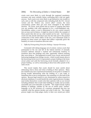 2006] The Misreading of Zafiro v. United States 265
courts were more likely to work through the supposed mandatory
severance rule more carefully before concluding that it did not apply
anyway. Such courts were more likely to get themselves into trouble as
such, and as with the compound rules including both the D.C. Circuit
version and the “believe one, convict other” version, the most
conscientious panels often got even more entangled in the tainted
doctrine. Of course, most panels had no reason to suppose that there
was any problem with what appeared to be a well-established rule.
Nevertheless, unless a court is determined to do very careful research
into an issue and its history, it might be wisest to follow the example of
those panels that did not say what needed not be said. And because
courts not only decide individual cases but also take part in the gradual
construction of the whole edifice of the law, even statements made in
passing on minor issues can impact that edifice—especially given the
tendency of courts to transform dicta into rules.
I. Difficulty Distinguishing Dicta from Holdings: Improper Borrowing
Connected with taking language out of context, various courts that
participated in the rise and fall of the federal doctrine of mutually
exclusive defenses showed a marked and unfortunate tendency to
transform dicta into holdings and rules, apparently without realizing
they were doing so. This happened in nearly every circuit, and involved
borrowing language from foreign circuits—which would remain dicta in
the borrowing circuit even if it represented a proper holding in the home
circuit unless and until the borrowing circuit formally adopted it in a
proper holding—as well as misreading of dicta from other panels in the
same circuit.
This record implies that courts should be more careful about
delineating what is dicta and what is holding in their opinions. Many
law students may have experienced frustration at one point or another in
having trouble determining what the holding of a case really is.
Sometimes this is due to inexperience, but sometimes it is the fault of the
opinion. Because legal research is now dominated by online research in
electronic databases, it would benefit the entire legal profession if judges
(and clerks) themselves would write their opinions with an eye toward
including attributes that would make holdings as readily and accurately
searchable and cross-indexable as possible. This might include explicit
labeling of holdings, whether by the use of certain stock “marker”
language, or by the inclusion of a summary paragraph that lays out
explicitly what the opinion decides and what it does not. This simple
process might even help judges clarify in their own minds just which
 