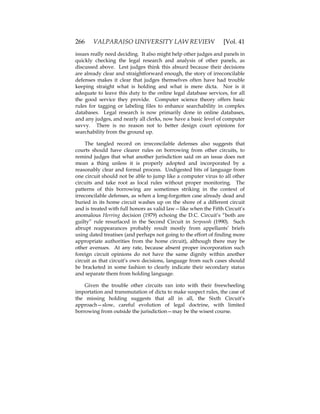 266 VALPARAISO UNIVERSITY LAW REVIEW [Vol. 41
issues really need deciding. It also might help other judges and panels in
quickly checking the legal research and analysis of other panels, as
discussed above. Lest judges think this absurd because their decisions
are already clear and straightforward enough, the story of irreconcilable
defenses makes it clear that judges themselves often have had trouble
keeping straight what is holding and what is mere dicta. Nor is it
adequate to leave this duty to the online legal database services, for all
the good service they provide. Computer science theory offers basic
rules for tagging or labeling files to enhance searchability in complex
databases. Legal research is now primarily done in online databases,
and any judges, and nearly all clerks, now have a basic level of computer
savvy. There is no reason not to better design court opinions for
searchability from the ground up.
The tangled record on irreconcilable defenses also suggests that
courts should have clearer rules on borrowing from other circuits, to
remind judges that what another jurisdiction said on an issue does not
mean a thing unless it is properly adopted and incorporated by a
reasonably clear and formal process. Undigested bits of language from
one circuit should not be able to jump like a computer virus to all other
circuits and take root as local rules without proper monitoring. The
patterns of this borrowing are sometimes striking in the context of
irreconcilable defenses, as when a long-forgotten case already dead and
buried in its home circuit washes up on the shore of a different circuit
and is treated with full honors as valid law—like when the Fifth Circuit’s
anomalous Herring decision (1979) echoing the D.C. Circuit’s “both are
guilty” rule resurfaced in the Second Circuit in Serpoosh (1990). Such
abrupt reappearances probably result mostly from appellants’ briefs
using dated treatises (and perhaps not going to the effort of finding more
appropriate authorities from the home circuit), although there may be
other avenues. At any rate, because absent proper incorporation such
foreign circuit opinions do not have the same dignity within another
circuit as that circuit’s own decisions, language from such cases should
be bracketed in some fashion to clearly indicate their secondary status
and separate them from holding language.
Given the trouble other circuits ran into with their freewheeling
importation and transmutation of dicta to make suspect rules, the case of
the missing holding suggests that all in all, the Sixth Circuit’s
approach—slow, careful evolution of legal doctrine, with limited
borrowing from outside the jurisdiction—may be the wisest course.
 