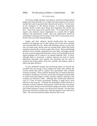 2006] The Misreading of Zafiro v. United States 267
VI. CONCLUSION
Given how bright, talented, conscientious, and hard-working federal
judges and clerks generally are, it might seem presumptuous for anyone
outside that cadre to question their research and analysis. Yet, the story
of the emergence of the federal doctrine of mutually antagonistic
defenses clearly reveals many things that happened, but should not
have. Such errors arose from systemic flaws. To fix these flaws would
require only relatively minor adjustments to a system that is highly
effective and professional overall. But such adjustments should be
undertaken to help prevent recurrence of the sorts of unnecessary errors
found in the case of the missing holding.
Judges and their adjuncts should double-check the research,
analysis, and language use of other panels and circuits more carefully
and systematically for error. Rules with differing versions, or rules that
may not make sense, should send up warning flares rather than being
repeated automatically in reliance upon other courts. Dicta and holdings
should be more carefully separated from each other, and judges should
be more on guard against the fabrication of new and unintended rules by
taking language out of context or by gradual linguistic drift. In short,
although there is necessarily a balance between the need to decide
ephemeral individual cases quickly and efficiently and the need to
construct the lasting edifice of the law carefully, that balance needs to
shift in the latter direction.
If such additional research and monitoring duties are beyond the
available time and energy of busy judges and clerks, then perhaps the
circuits should add staff to conduct such specialized, more in-depth
research as needed. These could be along the lines of research librarians
at academic institutions, who have much more developed research skills
in certain areas than judges or clerks, and they might be attached to the
existing court librarian’s office. Although that would entail additional
costs at a time of sparse government funding, it might prove more
efficient in the long run. Certainly the misbegotten federal doctrine of
mutually exclusive defenses unnecessarily wasted the time and energy
of a good many federal circuit and district judges and clerks, and hence
also wasted taxpayers’ money, over the past four decades. It is past time
that courts extend it no further than what the Supreme Court allowed in
Zafiro. The rest of the doctrine finally should be laid to rest.
 