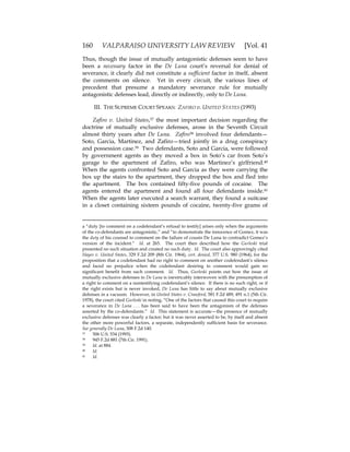 160 VALPARAISO UNIVERSITY LAW REVIEW [Vol. 41
Thus, though the issue of mutually antagonistic defenses seem to have
been a necessary factor in the De Luna court’s reversal for denial of
severance, it clearly did not constitute a sufficient factor in itself, absent
the comments on silence. Yet in every circuit, the various lines of
precedent that presume a mandatory severance rule for mutually
antagonistic defenses lead, directly or indirectly, only to De Luna.
III. THE SUPREME COURT SPEAKS: ZAFIRO v. UNITED STATES (1993)
Zafiro v. United States,37 the most important decision regarding the
doctrine of mutually exclusive defenses, arose in the Seventh Circuit
almost thirty years after De Luna. Zafiro38 involved four defendants—
Soto, Garcia, Martinez, and Zafiro—tried jointly in a drug conspiracy
and possession case.39 Two defendants, Soto and Garcia, were followed
by government agents as they moved a box in Soto’s car from Soto’s
garage to the apartment of Zafiro, who was Martinez’s girlfriend.40
When the agents confronted Soto and Garcia as they were carrying the
box up the stairs to the apartment, they dropped the box and fled into
the apartment. The box contained fifty-five pounds of cocaine. The
agents entered the apartment and found all four defendants inside.41
When the agents later executed a search warrant, they found a suitcase
in a closet containing sixteen pounds of cocaine, twenty-five grams of
a “duty [to comment on a codefendant’s refusal to testify] arises only when the arguments
of the co-defendants are antagonistic,” and “to demonstrate the innocence of Gomez, it was
the duty of his counsel to comment on the failure of cousin De Luna to contradict Gomez’s
version of the incident.” Id. at 265. The court then described how the Gurleski trial
presented no such situation and created no such duty. Id. The court also approvingly cited
Hayes v. United States, 329 F.2d 209 (8th Cir. 1964), cert. denied, 377 U.S. 980 (1964), for the
proposition that a codefendant had no right to comment on another codefendant’s silence
and faced no prejudice when the codefendant desiring to comment would gain no
significant benefit from such comment. Id. Thus, Gurleski points out how the issue of
mutually exclusive defenses in De Luna is inextricably interwoven with the presumption of
a right to comment on a nontestifying codefendant’s silence. If there is no such right, or if
the right exists but is never invoked, De Luna has little to say about mutually exclusive
defenses in a vacuum. However, in United States v. Crawford, 581 F.2d 489, 491 n.1 (5th Cir.
1978), the court cited Gurleski in noting, “One of the factors that caused this court to require
a severance in De Luna . . . has been said to have been the antagonism of the defenses
asserted by the co-defendants.” Id. This statement is accurate—the presence of mutually
exclusive defenses was clearly a factor; but it was never asserted to be, by itself and absent
the other more powerful factors, a separate, independently sufficient basis for severance.
See generally De Luna, 308 F.2d 140.
37 506 U.S. 534 (1993).
38 945 F.2d 881 (7th Cir. 1991).
39 Id. at 884.
40 Id.
41 Id.
 