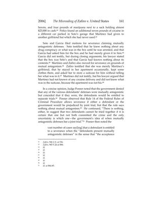 2006] The Misreading of Zafiro v. United States 161
heroin, and four pounds of marijuana next to a sack holding almost
$23,000 in cash.42 Police found an additional seven pounds of cocaine in
a different car parked in Soto’s garage that Martinez had given to
another girlfriend but which she had never used.43
Soto and Garcia filed motions for severance claiming mutually
antagonistic defenses. Soto testified that he knew nothing about any
drug conspiracy or what was in the box until he was arrested, and that
Garcia had asked him for the box and he had merely given it to him.44
Garcia did not testify, but during closing arguments, his lawyer stated
that the box was Soto’s and that Garcia had known nothing about its
contents.45 Martinez and Zafiro also moved for severance on grounds of
mutual antagonism.46 Zafiro testified that she was merely Martinez’s
girlfriend, that he stayed in her apartment occasionally, kept some
clothes there, and asked her to store a suitcase for him without telling
her what was in it.47 Martinez did not testify, but his lawyer argued that
Martinez had not known of any cocaine delivery and did not know what
was in the suitcase, because the apartment was not his.48
In a concise opinion, Judge Posner noted that the government denied
that any of the various defendants’ defenses were mutually antagonistic
but conceded that if they were, the defendants would be entitled to
separate trials.49 Posner observed that Rule 14 of the Federal Rules of
Criminal Procedure allows severance if either a defendant or the
government would be prejudiced by joint trial, but that the rule says
nothing about mutual antagonism.50 He continued, “There is nothing,
either, to suggest that two defendants cannot be tried together if it is
certain that one but not both committed the crime and the only
uncertainty is which one—the government’s idea of when mutually
antagonistic defenses bar a joint trial.”51 Posner then noted the
vast number of cases say[ing] that a defendant is entitled
to a severance when the “defendants present mutually
antagonistic defenses” in the sense that “the acceptance
42 Zafiro, 506 U.S. at 536.
43 Zafiro, 945 F.2d at 884.
44 Id.
45 Id.
46 Id.
47 Id.
48 Id.
49 Id.
50 Id.
51 Id. at 884-85.
 