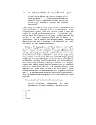 162 VALPARAISO UNIVERSITY LAW REVIEW [Vol. 41
of one party’s defense precludes the acquittal of the
other defendant[ ]” . . . . This formulation has become
canonical. But we recall Justice Holmes’s warning that
to rest upon a formula is a slumber that prolonged
means death.52
Contradicting the established rule, Posner reasoned, “The fact that it is
certain that a crime was committed by one of two defendants is a reason
for trying them together, rather than a reason against, to avoid ‘the
scandal and inequity of inconsistent verdicts.’” He questioned why a
case in which the acceptance of one party’s defense precludes the
acquittal of the other defendant should not be viewed as a
“paradigmatic” case of harmless mutual finger-pointing. Recognizing
potential confusion and inconsistency in the established rule, Posner
proclaimed, “We must dig beneath formulas.”53
Setting to this digging, Posner noted that defendants tried together
in connection with the same crime “should be tried separately only if
there is a serious risk that a joint trial would prevent the jury from
making a reliable judgment about the guilt or innocence of one or more
of the defendants.”54 He identified two situations that might apply:
first, a complex case with many defendants, some of them perhaps only
peripherally involved and facing the risk that the others’ guilt might rub
off on them.55 However, he also observed that even in such situations,
the countervailing desirability of trying all members of a conspiracy
together, thus offering the jury the whole picture at once and conserving
judicial and prosecutorial resources, “has invariably prevailed in the
appellate cases,” based either on faith in the jury’s ability to follow
limiting instructions or on deference to the district judge’s decision not to
sever.56 The second situation was where essential exculpatory evidence
would be unavailable, or highly prejudicial evidence unavoidable, due to
joint trial.57
Considering these two situations, Posner determined,
[M]utual antagonism, finger-pointing, and other
manifestations or characterizations of the effort of one
52 Id. at 885.
53 Id.
54 Id.
55 Id.
56 Id.
57 Id. at 886.
 
