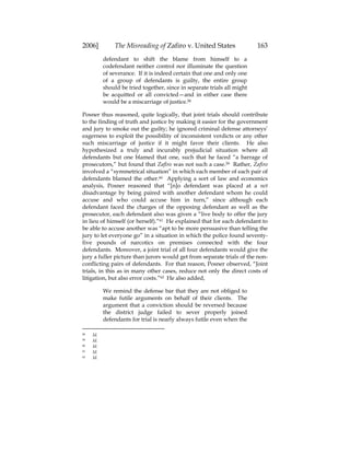 2006] The Misreading of Zafiro v. United States 163
defendant to shift the blame from himself to a
codefendant neither control nor illuminate the question
of severance. If it is indeed certain that one and only one
of a group of defendants is guilty, the entire group
should be tried together, since in separate trials all might
be acquitted or all convicted—and in either case there
would be a miscarriage of justice.58
Posner thus reasoned, quite logically, that joint trials should contribute
to the finding of truth and justice by making it easier for the government
and jury to smoke out the guilty; he ignored criminal defense attorneys’
eagerness to exploit the possibility of inconsistent verdicts or any other
such miscarriage of justice if it might favor their clients. He also
hypothesized a truly and incurably prejudicial situation where all
defendants but one blamed that one, such that he faced “a barrage of
prosecutors,” but found that Zafiro was not such a case.59 Rather, Zafiro
involved a “symmetrical situation” in which each member of each pair of
defendants blamed the other.60 Applying a sort of law and economics
analysis, Posner reasoned that “[n]o defendant was placed at a net
disadvantage by being paired with another defendant whom he could
accuse and who could accuse him in turn,” since although each
defendant faced the charges of the opposing defendant as well as the
prosecutor, each defendant also was given a “live body to offer the jury
in lieu of himself (or herself).”61 He explained that for each defendant to
be able to accuse another was “apt to be more persuasive than telling the
jury to let everyone go” in a situation in which the police found seventy-
five pounds of narcotics on premises connected with the four
defendants. Moreover, a joint trial of all four defendants would give the
jury a fuller picture than jurors would get from separate trials of the non-
conflicting pairs of defendants. For that reason, Posner observed, “Joint
trials, in this as in many other cases, reduce not only the direct costs of
litigation, but also error costs.”62 He also added,
We remind the defense bar that they are not obliged to
make futile arguments on behalf of their clients. The
argument that a conviction should be reversed because
the district judge failed to sever properly joined
defendants for trial is nearly always futile even when the
58 Id.
59 Id.
60 Id.
61 Id.
62 Id.
 