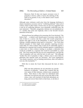 2006] The Misreading of Zafiro v. United States 165
Moreover, Rule 14 does not require severance even if
prejudice is shown; rather, it leaves the tailoring of the
relief to be granted, if any, to the district court’s sound
discretion.70
Although some confusion could arise from the language declining to
adopt a mandatory severance rule for “conflicting defenses” taken out of
context, which in effect states a truism since no one ever suggested such
a rule for all conflicting defenses, even minimally conflicting ones, the
next statement—”Mutually antagonistic defenses are not prejudicial per
se”—clarifies that point and implicitly refers to the Seventh Circuit’s
definition of the term.
Echoing Posner but adding to his reasoning, the Court declared, “We
believe that . . . a district court should grant a severance under Rule 14
only if there is a serious risk that a joint trial would compromise a
specific trial right of one of the defendants, or prevent the jury from
making a reliable judgment about guilt or innocence.” The Court then
offered examples of what might cause prejudice requiring severance
under Rule 14: when evidence that would not be admissible against a
defendant in a separate trial would be admitted against a codefendant in
a joint trial, or when evidence tending to exculpate a defendant that
would be available in a separate trial would be unavailable in a joint
trial. The Court noted that this list was not comprehensive, and that the
“risk of prejudice will vary with the facts in each case.” But although
“[w]hen the risk of prejudice is high, a district court is more likely to
determine that separate trials are necessary,” the Court emphasized,
“less drastic measures, such as limiting instructions, often will suffice to
cure any risk of prejudice.”71
With this in mind, the Court then discussed the facts of Zafiro,
stating,
[W]e note that petitioners do not articulate any specific
instances of prejudice. Instead they contend that the
very nature of their defenses, without more, prejudiced
them. Their theory is that when two defendants both
claim they are innocent and each accuses the other of the
crime, a jury will conclude (1) that both defendants are
lying and convict them both on that basis, or (2) that at
70 Id. at 538-39 (citation omitted).
71 Id. at 539 (citations omitted).
 