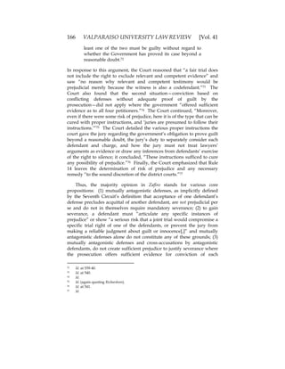 166 VALPARAISO UNIVERSITY LAW REVIEW [Vol. 41
least one of the two must be guilty without regard to
whether the Government has proved its case beyond a
reasonable doubt.72
In response to this argument, the Court reasoned that “a fair trial does
not include the right to exclude relevant and competent evidence” and
saw “no reason why relevant and competent testimony would be
prejudicial merely because the witness is also a codefendant.”73 The
Court also found that the second situation—conviction based on
conflicting defenses without adequate proof of guilt by the
prosecution—did not apply where the government “offered sufficient
evidence as to all four petitioners.”74 The Court continued, “Moreover,
even if there were some risk of prejudice, here it is of the type that can be
cured with proper instructions, and ‘juries are presumed to follow their
instructions.’”75 The Court detailed the various proper instructions the
court gave the jury regarding the government’s obligation to prove guilt
beyond a reasonable doubt, the jury’s duty to separately consider each
defendant and charge, and how the jury must not treat lawyers’
arguments as evidence or draw any inferences from defendants’ exercise
of the right to silence; it concluded, “These instructions sufficed to cure
any possibility of prejudice.”76 Finally, the Court emphasized that Rule
14 leaves the determination of risk of prejudice and any necessary
remedy “to the sound discretion of the district courts.”77
Thus, the majority opinion in Zafiro stands for various core
propositions: (1) mutually antagonistic defenses, as implicitly defined
by the Seventh Circuit’s definition that acceptance of one defendant’s
defense precludes acquittal of another defendant, are not prejudicial per
se and do not in themselves require mandatory severance; (2) to gain
severance, a defendant must “articulate any specific instances of
prejudice” or show “a serious risk that a joint trial would compromise a
specific trial right of one of the defendants, or prevent the jury from
making a reliable judgment about guilt or innocence[,]” and mutually
antagonistic defenses alone do not constitute any of these grounds; (3)
mutually antagonistic defenses and cross-accusations by antagonistic
defendants, do not create sufficient prejudice to justify severance where
the prosecution offers sufficient evidence for conviction of each
72 Id. at 539-40.
73 Id. at 540.
74 Id.
75 Id. (again quoting Richardson).
76 Id. at 541.
77 Id.
 