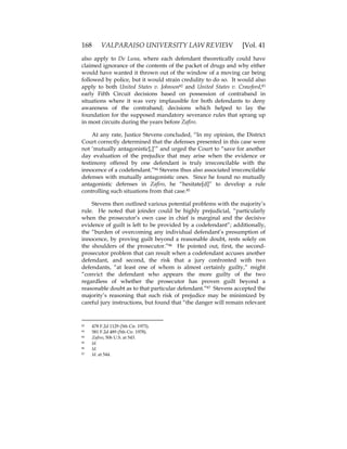 168 VALPARAISO UNIVERSITY LAW REVIEW [Vol. 41
also apply to De Luna, where each defendant theoretically could have
claimed ignorance of the contents of the packet of drugs and why either
would have wanted it thrown out of the window of a moving car being
followed by police, but it would strain credulity to do so. It would also
apply to both United States v. Johnson82 and United States v. Crawford,83
early Fifth Circuit decisions based on possession of contraband in
situations where it was very implausible for both defendants to deny
awareness of the contraband; decisions which helped to lay the
foundation for the supposed mandatory severance rules that sprang up
in most circuits during the years before Zafiro.
At any rate, Justice Stevens concluded, “In my opinion, the District
Court correctly determined that the defenses presented in this case were
not ‘mutually antagonistic[,]’” and urged the Court to “save for another
day evaluation of the prejudice that may arise when the evidence or
testimony offered by one defendant is truly irreconcilable with the
innocence of a codefendant.”84 Stevens thus also associated irreconcilable
defenses with mutually antagonistic ones. Since he found no mutually
antagonistic defenses in Zafiro, he “hesitate[d]” to develop a rule
controlling such situations from that case.85
Stevens then outlined various potential problems with the majority’s
rule. He noted that joinder could be highly prejudicial, “particularly
when the prosecutor’s own case in chief is marginal and the decisive
evidence of guilt is left to be provided by a codefendant”; additionally,
the “burden of overcoming any individual defendant’s presumption of
innocence, by proving guilt beyond a reasonable doubt, rests solely on
the shoulders of the prosecutor.”86 He pointed out, first, the second-
prosecutor problem that can result when a codefendant accuses another
defendant, and second, the risk that a jury confronted with two
defendants, “at least one of whom is almost certainly guilty,” might
“convict the defendant who appears the more guilty of the two
regardless of whether the prosecutor has proven guilt beyond a
reasonable doubt as to that particular defendant.”87 Stevens accepted the
majority’s reasoning that such risk of prejudice may be minimized by
careful jury instructions, but found that “the danger will remain relevant
82 478 F.2d 1129 (5th Cir. 1973).
83 581 F.2d 489 (5th Cir. 1978).
84 Zafiro, 506 U.S. at 543.
85 Id.
86 Id.
87 Id. at 544.
 