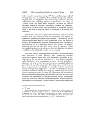 2006] The Misreading of Zafiro v. United States 169
to the prejudice inquiry in some cases.”88 He warned more generally of
the prejudicial risks of joint trials, then concluded by agreeing with the
majority that “a ‘bright-line rule, mandating severance whenever
codefendants have conflicting defenses’ is unwarranted,” but calling for
“district courts [to] retain their traditional discretion to consider
severance whenever mutually antagonistic defenses are presented.
Accordingly, I would refrain from announcing a preference for joint
trials, or any general rule that might be construed as a limit on that
discretion.”89
Stevens thus articulated a profound concern that joint trials could
interfere with the traditional roles of prosecution and defense by
potentially lightening the prosecution’s burden. Yet virtually all the
points Stevens raised were not truly problematic under the majority’s
holding. The majority only said that mutually antagonistic defenses are
not prejudicial per se, in themselves without other factors. The majority
obviously did not say that there could never be severance where
irreconcilable defenses are involved, nor did it say that jury instructions
would always be sufficient to cure the risk of prejudice.
The Zafiro majority also emphasized that district courts would keep
their discretion to grant severance after considering mutually
antagonistic defenses along with other potentially prejudicial factors.
The majority did not take any discretion away from district courts, but
rather freed them from a mandatory severance rule that limited their
discretion not to sever. Stevens’s concerns about prejudicial risks from
joint trials of mutually antagonistic defendants apply mostly to joint
trials in general, not specifically to mutually exclusive defenses.90
Finally, if the government presents a jury with two defendants, at least
one of whom almost certainly must be guilty, and the jury convicts the
guiltier-seeming one of the two, then the government may indeed have
benefited from the incriminating nature of the situation, but that does
not mean the government did not prove its case beyond a reasonable
doubt any more than where an individual defendant is caught in highly
incriminating circumstances. Stevens ignored Posner’s trenchant points
88 Id.
89 Id. at 545.
90 Regarding these risks, see generally Robert R. Calo, Joint Trials, Spillover Prejudice, and
the Ineffectiveness of a Bare Limiting Instruction, 9 AM. J. TRIAL ADVOC. 21, 30-31 (1985); Robert
O. Dawson, Joint Trials of Defendants in Criminal Cases: An Analysis of Efficiencies and
Prejudices, 77 MICH. L. REV. 1379, 1422-26, 1452-55 (1979); Joint and Single Trials Under Rules
8 and 14 of the Federal Rules of Criminal Procedure, 74 YALE L.J. 553, 563-66 (1965).
 